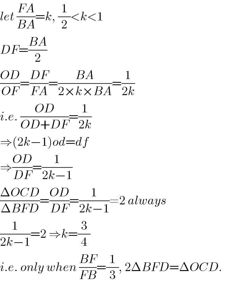 let ((FA)/(BA))=k, (1/2)<k<1  DF=((BA)/2)  ((OD)/(OF))=((DF)/(FA))=((BA)/(2×k×BA))=(1/(2k))  i.e. ((OD)/(OD+DF))=(1/(2k))  ⇒(2k−1)od=df  ⇒((OD)/(DF))=(1/(2k−1))  ((ΔOCD)/(ΔBFD))=((OD)/(DF))=(1/(2k−1))≠2 always  (1/(2k−1))=2 ⇒k=(3/4)  i.e. only when ((BF)/(FB))=(1/3), 2ΔBFD=ΔOCD.  