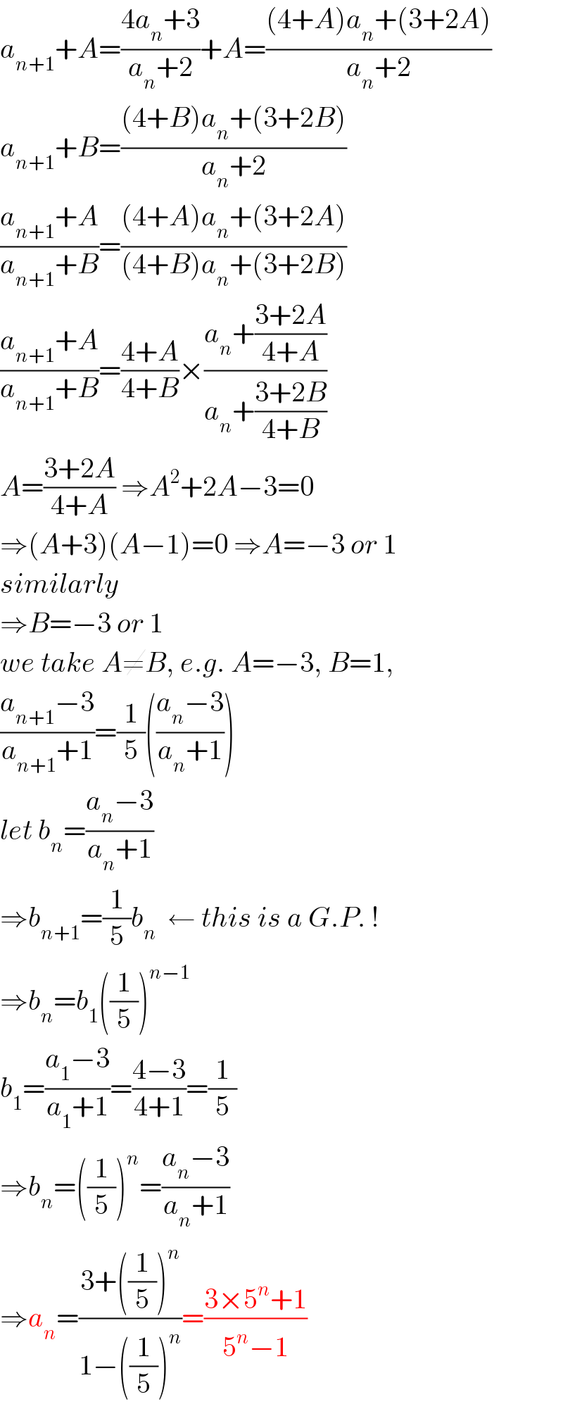 a_(n+1) +A=((4a_n +3)/(a_n +2))+A=(((4+A)a_n +(3+2A))/(a_n +2))  a_(n+1) +B=(((4+B)a_n +(3+2B))/(a_n +2))  ((a_(n+1) +A)/(a_(n+1) +B))=(((4+A)a_n +(3+2A))/((4+B)a_n +(3+2B)))  ((a_(n+1) +A)/(a_(n+1) +B))=((4+A)/(4+B))×((a_n +((3+2A)/(4+A)))/(a_n +((3+2B)/(4+B))))  A=((3+2A)/(4+A)) ⇒A^2 +2A−3=0  ⇒(A+3)(A−1)=0 ⇒A=−3 or 1  similarly  ⇒B=−3 or 1  we take A≠B, e.g. A=−3, B=1,  ((a_(n+1) −3)/(a_(n+1) +1))=(1/5)(((a_n −3)/(a_n +1)))  let b_n =((a_n −3)/(a_n +1))  ⇒b_(n+1) =(1/5)b_n   ← this is a G.P. !  ⇒b_n =b_1 ((1/5))^(n−1)   b_1 =((a_1 −3)/(a_1 +1))=((4−3)/(4+1))=(1/5)  ⇒b_n =((1/5))^n =((a_n −3)/(a_n +1))  ⇒a_n =((3+((1/5))^n )/(1−((1/5))^n ))=((3×5^n +1)/(5^n −1))  