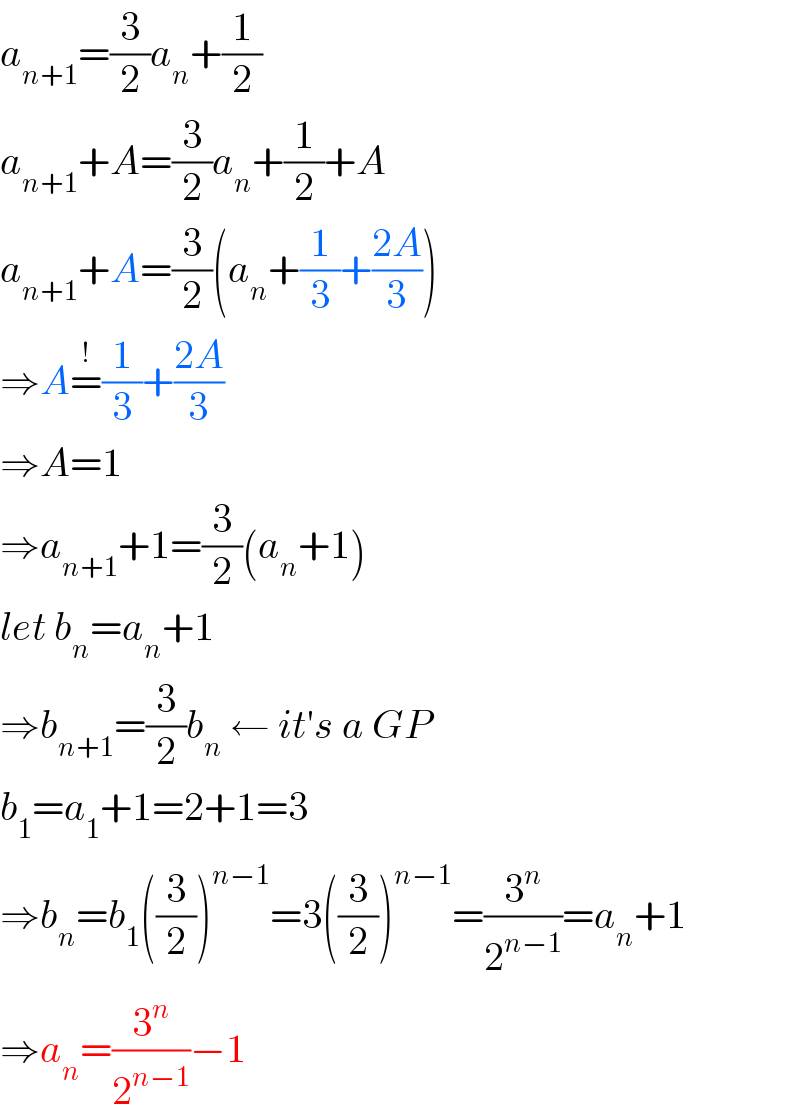 a_(n+1) =(3/2)a_n +(1/2)  a_(n+1) +A=(3/2)a_n +(1/2)+A  a_(n+1) +A=(3/2)(a_n +(1/3)+((2A)/3))  ⇒A=^(!) (1/3)+((2A)/3)  ⇒A=1  ⇒a_(n+1) +1=(3/2)(a_n +1)  let b_n =a_n +1  ⇒b_(n+1) =(3/2)b_n  ← it′s a GP  b_1 =a_1 +1=2+1=3  ⇒b_n =b_1 ((3/2))^(n−1) =3((3/2))^(n−1) =(3^n /2^(n−1) )=a_n +1  ⇒a_n =(3^n /2^(n−1) )−1  