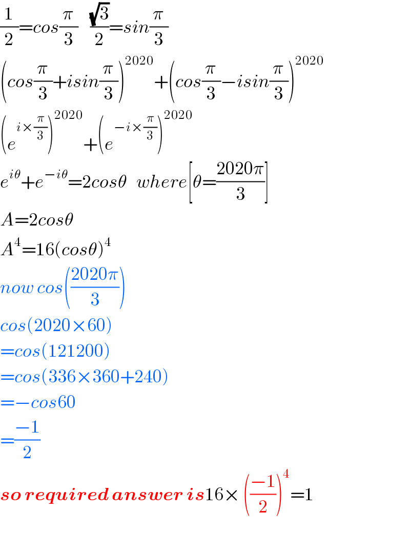 (1/2)=cos(π/3)    ((√3)/2)=sin(π/3)  (cos(π/3)+isin(π/3))^(2020) +(cos(π/3)−isin(π/3))^(2020)   (e^(i×(π/3)) )^(2020) +(e^(−i×(π/3)) )^(2020)   e^(iθ) +e^(−iθ) =2cosθ   where[θ=((2020π)/3)]  A=2cosθ  A^4 =16(cosθ)^4   now cos(((2020π)/3))  cos(2020×60)  =cos(121200)  =cos(336×360+240)  =−cos60  =((−1)/2)  so required answer is16× (((−1)/2))^4 =1  