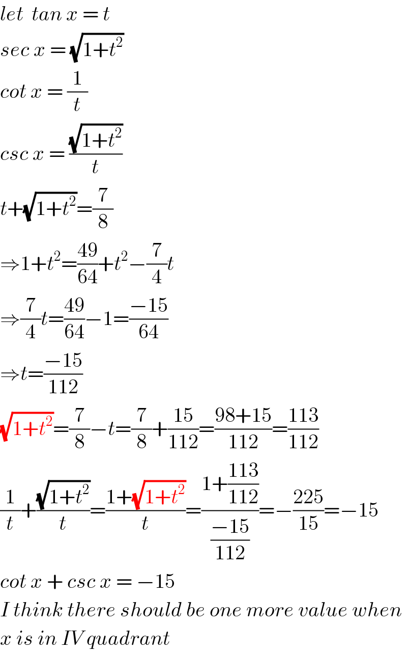 let  tan x = t  sec x = (√(1+t^2 ))  cot x = (1/t)  csc x = ((√(1+t^2 ))/t)  t+(√(1+t^2 ))=(7/8)  ⇒1+t^2 =((49)/(64))+t^2 −(7/4)t  ⇒(7/4)t=((49)/(64))−1=((−15)/(64))  ⇒t=((−15)/(112))  (√(1+t^2 ))=(7/8)−t=(7/8)+((15)/(112))=((98+15)/(112))=((113)/(112))  (1/t)+((√(1+t^2 ))/t)=((1+(√(1+t^2 )))/t)=((1+((113)/(112)))/((−15)/(112)))=−((225)/(15))=−15  cot x + csc x = −15  I think there should be one more value when  x is in IV quadrant  