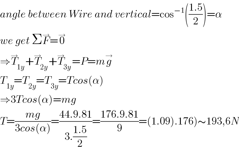 angle between Wire and vertical=cos^(−1) (((1.5)/2))=α  we get ΣF^→ =0^→   ⇒T_(1y) ^→ +T_(2y) ^→ +T_(3y) ^→ =P=mg^→   T_(1y) =T_(2y) =T_(3y) =Tcos(α)  ⇒3Tcos(α)=mg  T=((mg)/(3cos(α)))=((44.9.81)/(3.((1.5)/2)))=((176.9.81)/9)=(1.09).176)∼193,6N  