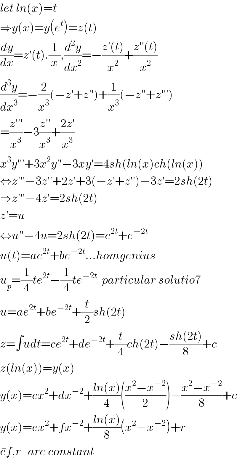 let ln(x)=t  ⇒y(x)=y(e^t )=z(t)  (dy/dx)=z′(t).(1/x),(d^2 y/dx^2 )=−((z′(t))/x^2 )+((z′′(t))/x^2 )  (d^3 y/dx^3 )=−(2/x^3 )(−z′+z′′)+(1/x^3 )(−z′′+z′′′)  =((z′′′)/x^3 )−3((z′′)/x^3 )+((2z′)/x^3 )  x^3 y′′′+3x^2 y′′−3xy′=4sh(ln(x)ch(ln(x))  ⇔z′′′−3z′′+2z′+3(−z′+z′′)−3z′=2sh(2t)  ⇒z′′′−4z′=2sh(2t)  z′=u  ⇔u′′−4u=2sh(2t)=e^(2t) +e^(−2t)   u(t)=ae^(2t) +be^(−2t) ...homgenius  u_p =(1/4)te^(2t) −(1/4)te^(−2t)   particular solutio7  u=ae^(2t) +be^(−2t) +(t/2)sh(2t)  z=∫udt=ce^(2t) +de^(−2t) +(t/4)ch(2t)−((sh(2t))/8)+c  z(ln(x))=y(x)  y(x)=cx^2 +dx^(−2) +((ln(x))/4)(((x^2 −x^(−2) )/2))−((x^2 −x^(−2) )/8)+c  y(x)=ex^2 +fx^(−2) +((ln(x))/8)(x^2 −x^(−2) )+r  e^� f,r   are constant  