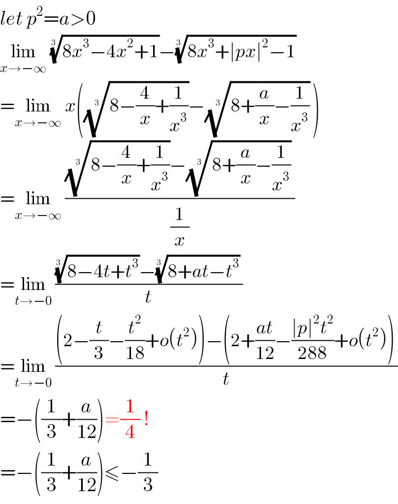 let p^2 =a>0  lim_(x→−∞)  ((8x^3 −4x^2 +1))^(1/(3 )) −((8x^3 +∣px∣^2 −1))^(1/(3 ))    =lim_(x→−∞)  x(((8−(4/x)+(1/x^3 )))^(1/(3 )) −((8+(a/x)−(1/x^3 )))^(1/(3 ))  )  =lim_(x→−∞)  ((((8−(4/x)+(1/x^3 )))^(1/(3 )) −((8+(a/x)−(1/x^3 )))^(1/(3 ))  )/(1/x))  =lim_(t→−0)  ((((8−4t+t^3 ))^(1/(3 )) −((8+at−t^3 ))^(1/(3 ))  )/t)  =lim_(t→−0)  (((2−(t/3)−(t^2 /(18))+o(t^2 ))−(2+((at)/(12))−((∣p∣^2 t^2 )/(288))+o(t^2 )) )/t)  =−((1/3)+(a/(12)))≠(1/4) !  =−((1/3)+(a/(12)))≤−(1/3)  