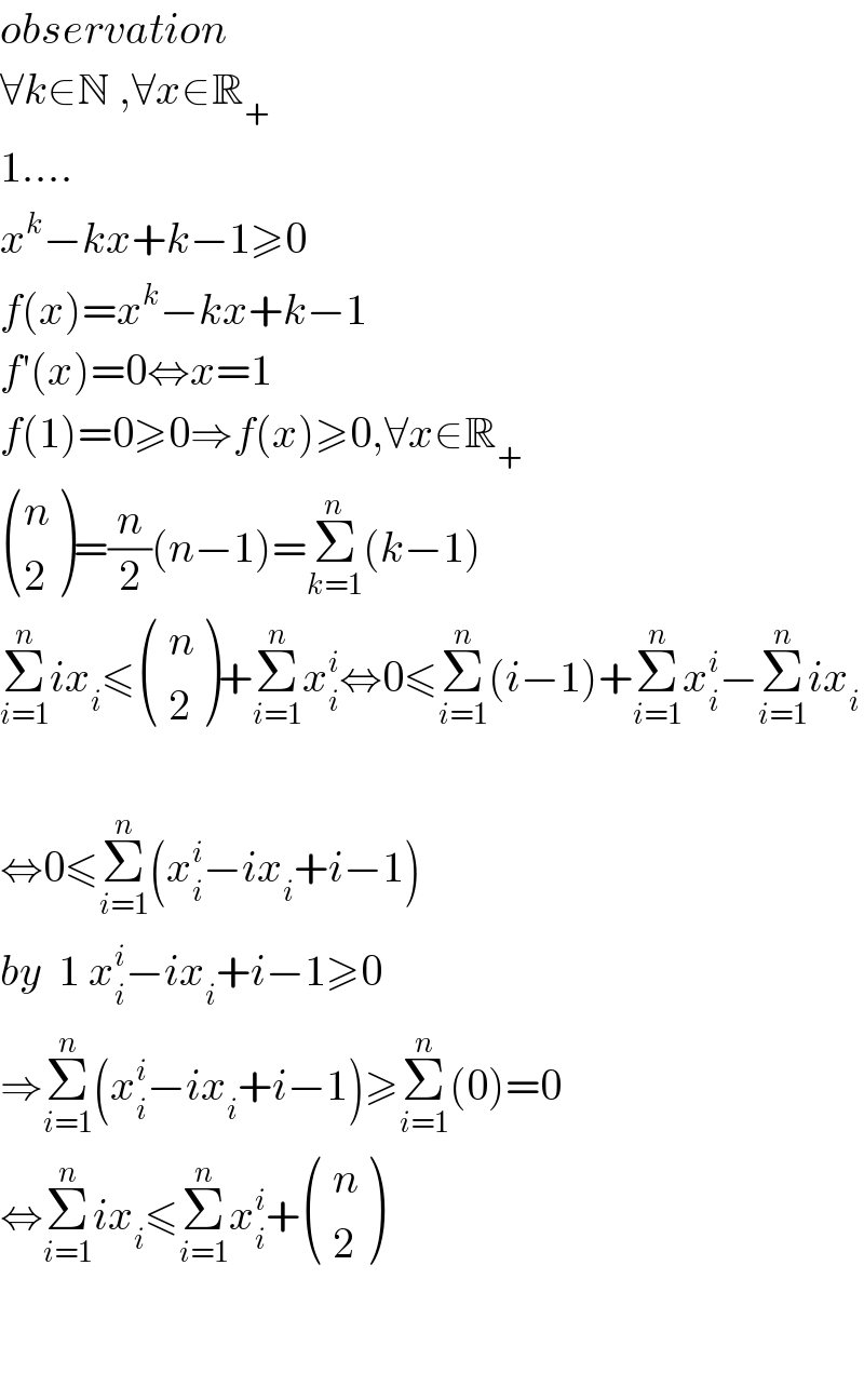 observation  ∀k∈N ,∀x∈R_+   1....  x^k −kx+k−1≥0  f(x)=x^k −kx+k−1  f′(x)=0⇔x=1  f(1)=0≥0⇒f(x)≥0,∀x∈R_+    ((n),(2) )=(n/2)(n−1)=Σ_(k=1) ^n (k−1)  Σ_(i=1) ^n ix_i ≤ ((( n)),(( 2)) )+Σ_(i=1) ^n x_i ^i ⇔0≤Σ_(i=1) ^n (i−1)+Σ_(i=1) ^n x_i ^i −Σ_(i=1) ^n ix_i     ⇔0≤Σ_(i=1) ^n (x_i ^i −ix_i +i−1)  by  1 x_i ^i −ix_i +i−1≥0  ⇒Σ_(i=1) ^n (x_i ^i −ix_i +i−1)≥Σ_(i=1) ^n (0)=0   ⇔Σ_(i=1) ^n ix_i ≤Σ_(i=1) ^n x_i ^i + ((( n)),(( 2)) )      