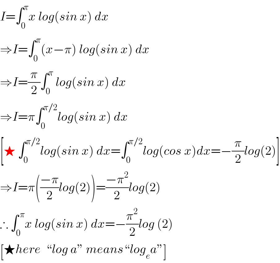 I=∫_0 ^π x log(sin x) dx  ⇒I=∫_0 ^π (x−π) log(sin x) dx  ⇒I=(π/2)∫_0 ^π  log(sin x) dx  ⇒I=π∫_0 ^(π/2) log(sin x) dx  [★ ∫_0 ^(π/2) log(sin x) dx=∫_0 ^(π/2) log(cos x)dx=−(π/2)log(2)]  ⇒I=π(((−π)/2)log(2))=((−π^2 )/2)log(2)  ∴ ∫_0 ^( π) x log(sin x) dx=−(π^2 /2)log (2)   [★here  “log a” means“log_e a”]  