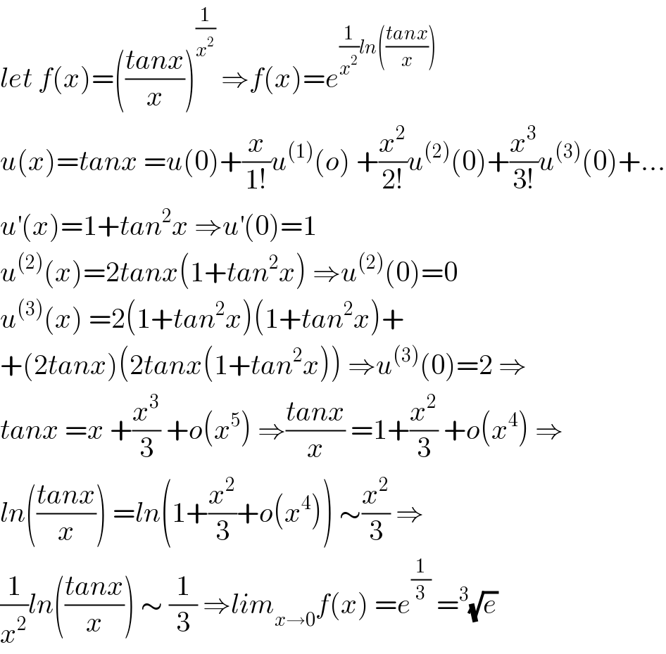 let f(x)=(((tanx)/x))^(1/x^2 )  ⇒f(x)=e^((1/x^2 )ln(((tanx)/x)))   u(x)=tanx =u(0)+(x/(1!))u^((1)) (o) +(x^2 /(2!))u^((2)) (0)+(x^3 /(3!))u^((3)) (0)+...  u^′ (x)=1+tan^2 x ⇒u^′ (0)=1  u^((2)) (x)=2tanx(1+tan^2 x) ⇒u^((2)) (0)=0  u^((3)) (x) =2(1+tan^2 x)(1+tan^2 x)+  +(2tanx)(2tanx(1+tan^2 x)) ⇒u^((3)) (0)=2 ⇒  tanx =x +(x^3 /3) +o(x^5 ) ⇒((tanx)/x) =1+(x^2 /3) +o(x^4 ) ⇒  ln(((tanx)/x)) =ln(1+(x^2 /3)+o(x^4 )) ∼(x^2 /3) ⇒  (1/x^2 )ln(((tanx)/x)) ∼ (1/3) ⇒lim_(x→0) f(x) =e^(1/3)  =^3 (√e)  