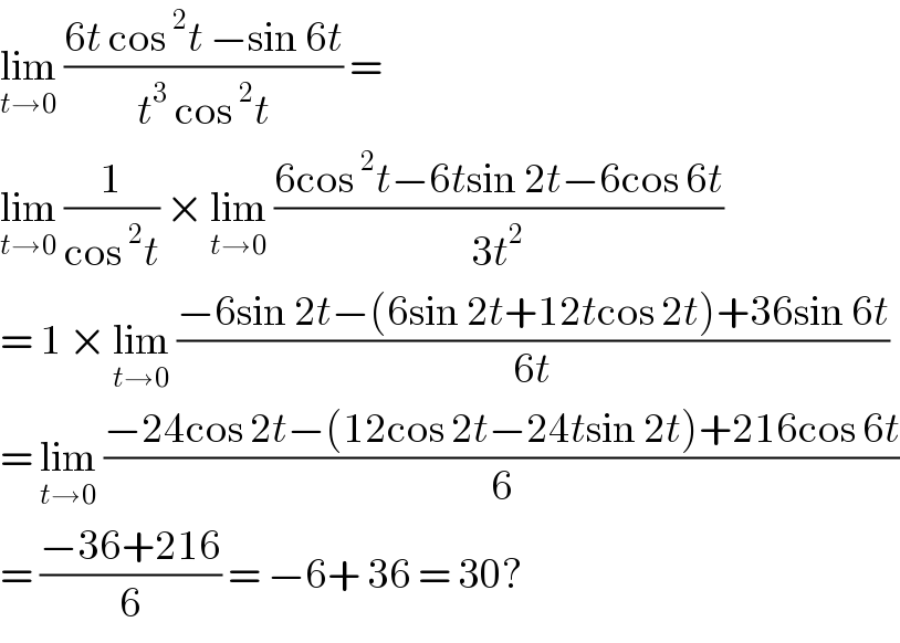 lim_(t→0)  ((6t cos^2 t −sin 6t)/(t^3  cos^2 t)) =   lim_(t→0)  (1/(cos^2 t)) × lim_(t→0)  ((6cos^2 t−6tsin 2t−6cos 6t)/(3t^2 ))  = 1 × lim_(t→0)  ((−6sin 2t−(6sin 2t+12tcos 2t)+36sin 6t)/(6t))  = lim_(t→0)  ((−24cos 2t−(12cos 2t−24tsin 2t)+216cos 6t)/6)  = ((−36+216)/6) = −6+ 36 = 30?  