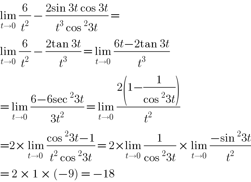lim_(t→0)  (6/t^2 ) − ((2sin 3t cos 3t)/(t^3  cos^2 3t)) =  lim_(t→0)  (6/t^2 ) − ((2tan 3t)/t^3 ) = lim_(t→0)  ((6t−2tan 3t)/t^3 )  = lim_(t→0)  ((6−6sec^2 3t)/(3t^2 )) = lim_(t→0)  ((2(1−(1/(cos^2 3t))))/t^2 )  =2× lim_(t→0 )  ((cos^2 3t−1)/(t^2  cos^2 3t)) = 2×lim_(t→0)  (1/(cos^2 3t)) × lim_(t→0)  ((−sin^2 3t)/t^2 )  = 2 × 1 × (−9) = −18  
