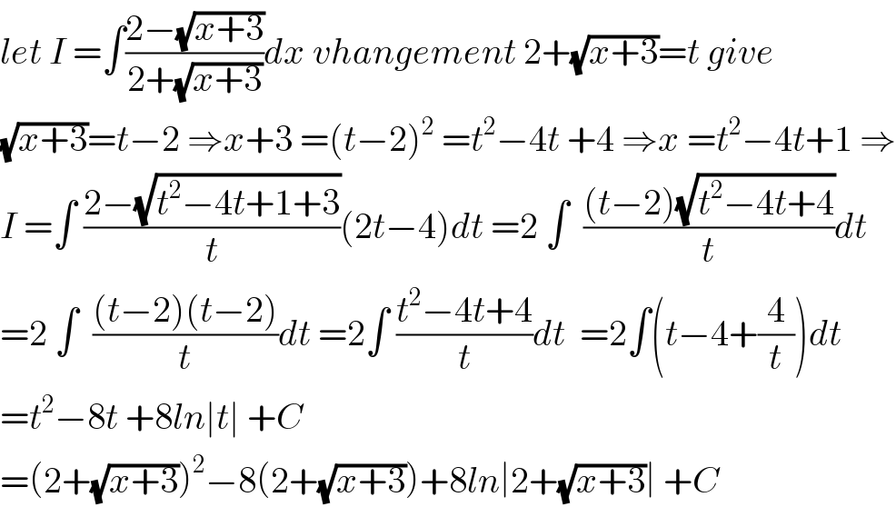 let I =∫((2−(√(x+3)))/(2+(√(x+3))))dx vhangement 2+(√(x+3))=t give  (√(x+3))=t−2 ⇒x+3 =(t−2)^2  =t^2 −4t +4 ⇒x =t^2 −4t+1 ⇒  I =∫ ((2−(√(t^2 −4t+1+3)))/t)(2t−4)dt =2 ∫  (((t−2)(√(t^2 −4t+4)))/t)dt  =2 ∫  (((t−2)(t−2))/t)dt =2∫ ((t^2 −4t+4)/t)dt  =2∫(t−4+(4/t))dt  =t^2 −8t +8ln∣t∣ +C  =(2+(√(x+3)))^2 −8(2+(√(x+3)))+8ln∣2+(√(x+3))∣ +C  
