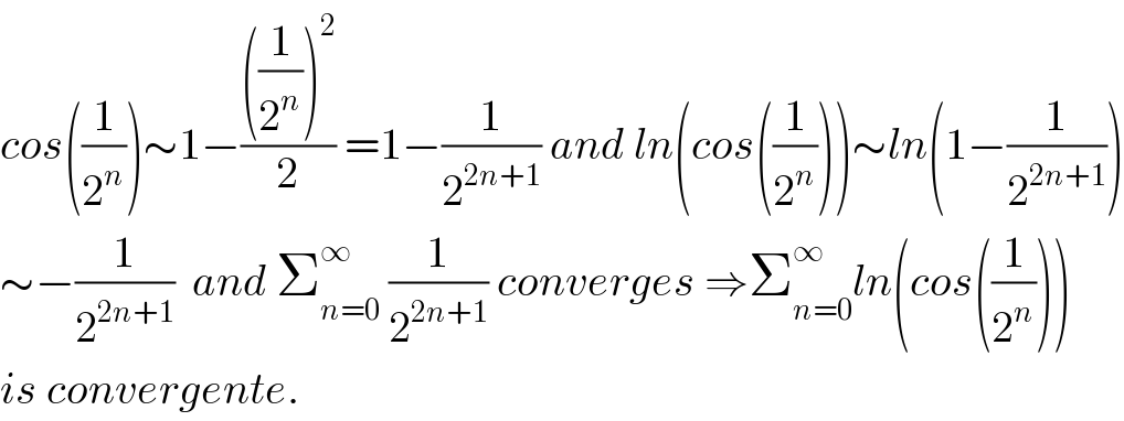 cos((1/2^n ))∼1−((((1/2^n ))^2 )/2) =1−(1/2^(2n+1) ) and ln(cos((1/2^n )))∼ln(1−(1/2^(2n+1) ))  ∼−(1/2^(2n+1) )  and Σ_(n=0) ^∞  (1/2^(2n+1) ) converges ⇒Σ_(n=0) ^∞ ln(cos((1/2^n )))  is convergente.  
