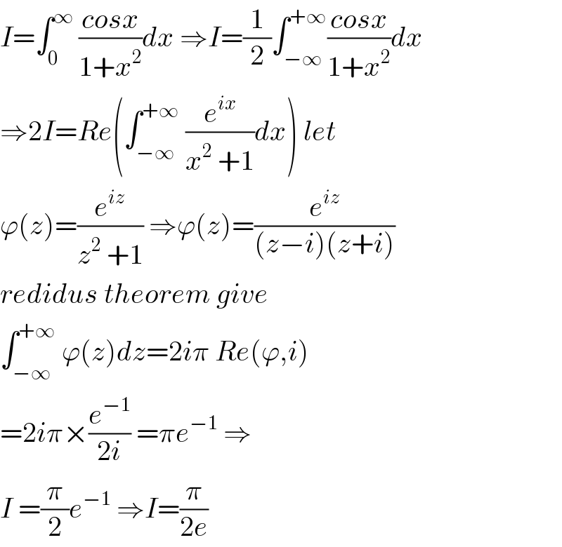 I=∫_0 ^∞  ((cosx)/(1+x^2 ))dx ⇒I=(1/2)∫_(−∞) ^(+∞) ((cosx)/(1+x^2 ))dx  ⇒2I=Re(∫_(−∞) ^(+∞)  (e^(ix) /(x^2  +1))dx) let  ϕ(z)=(e^(iz) /(z^2  +1)) ⇒ϕ(z)=(e^(iz) /((z−i)(z+i)))  redidus theorem give  ∫_(−∞) ^(+∞)  ϕ(z)dz=2iπ Re(ϕ,i)  =2iπ×(e^(−1) /(2i)) =πe^(−1)  ⇒  I =(π/2)e^(−1)  ⇒I=(π/(2e))  