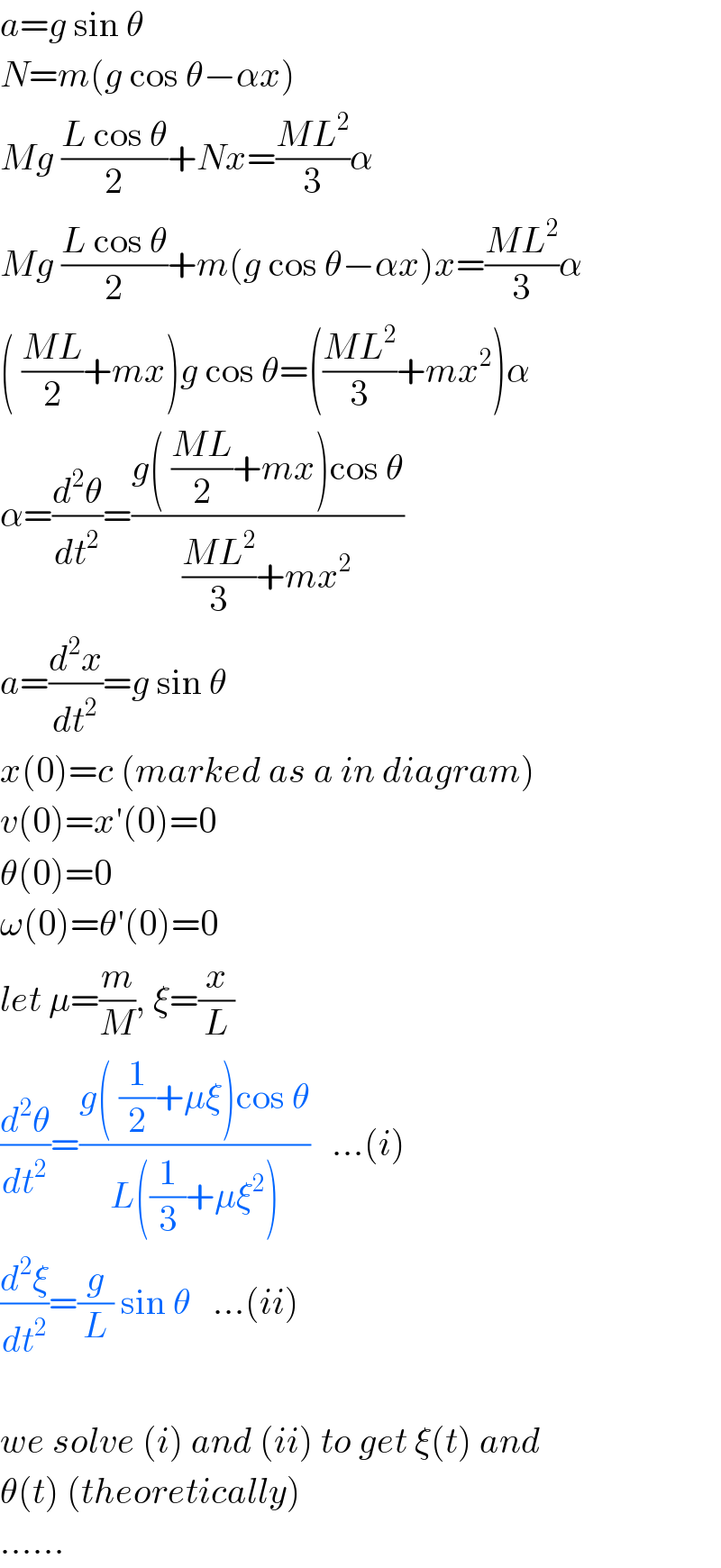 a=g sin θ  N=m(g cos θ−αx)  Mg ((L cos θ)/2)+Nx=((ML^2 )/3)α  Mg ((L cos θ)/2)+m(g cos θ−αx)x=((ML^2 )/3)α  ( ((ML)/2)+mx)g cos θ=(((ML^2 )/3)+mx^2 )α  α=(d^2 θ/dt^2 )=((g( ((ML)/2)+mx)cos θ)/(((ML^2 )/3)+mx^2 ))  a=(d^2 x/dt^2 )=g sin θ  x(0)=c (marked as a in diagram)  v(0)=x′(0)=0  θ(0)=0  ω(0)=θ′(0)=0  let μ=(m/M), ξ=(x/L)  (d^2 θ/dt^2 )=((g( (1/2)+μξ)cos θ)/(L((1/3)+μξ^2 )))   ...(i)  (d^2 ξ/dt^2 )=(g/L) sin θ   ...(ii)    we solve (i) and (ii) to get ξ(t) and  θ(t) (theoretically)  ......  