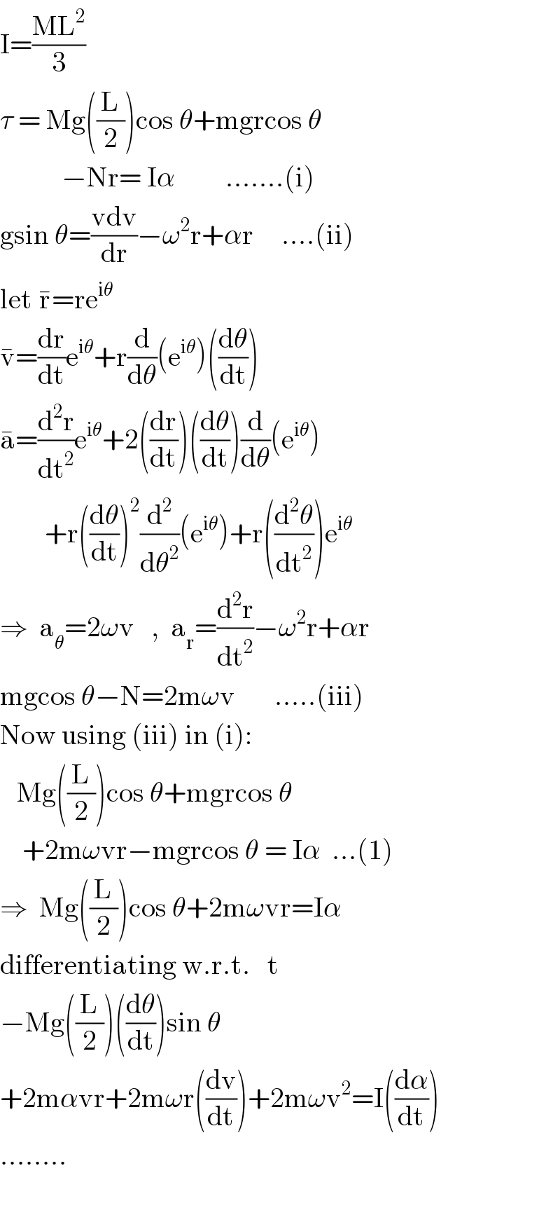 I=((ML^2 )/3)  τ = Mg((L/2))cos θ+mgrcos θ             −Nr= Iα         .......(i)   gsin θ=((vdv)/dr)−ω^2 r+αr     ....(ii)  let r^� =re^(iθ)   v^� =(dr/dt)e^(iθ) +r(d/dθ)(e^(iθ) )((dθ/dt))  a^� =(d^2 r/dt^2 )e^(iθ) +2((dr/dt))((dθ/dt))(d/dθ)(e^(iθ) )          +r((dθ/dt))^2 (d^2 /dθ^2 )(e^(iθ) )+r((d^2 θ/dt^2 ))e^(iθ)    ⇒  a_θ =2ωv   ,  a_r =(d^2 r/dt^2 )−ω^2 r+αr  mgcos θ−N=2mωv       .....(iii)  Now using (iii) in (i):     Mg((L/2))cos θ+mgrcos θ      +2mωvr−mgrcos θ = Iα  ...(1)  ⇒  Mg((L/2))cos θ+2mωvr=Iα  differentiating w.r.t.   t  −Mg((L/2))((dθ/dt))sin θ  +2mαvr+2mωr((dv/dt))+2mωv^2 =I((dα/dt))  ........    