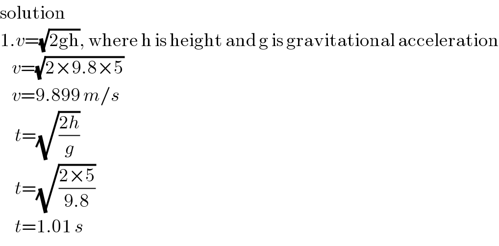 solution  1.v=(√(2gh)), where h is height and g is gravitational acceleration      v=(√(2×9.8×5))      v=9.899 m/s       t=(√((2h)/g))       t=(√((2×5)/(9.8)))       t=1.01 s  