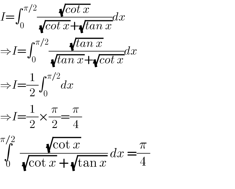 I=∫_0 ^( π/2) ((√(cot x))/((√(cot x))+(√(tan x))))dx  ⇒I=∫_0 ^( π/2) ((√(tan x))/((√(tan x))+(√(cot x))))dx  ⇒I=(1/2)∫_0 ^( π/2) dx  ⇒I=(1/2)×(π/2)=(π/4)  ∫_( 0) ^(π/2)   ((√(cot x))/((√(cot x)) + (√(tan x)))) dx =(π/4)    