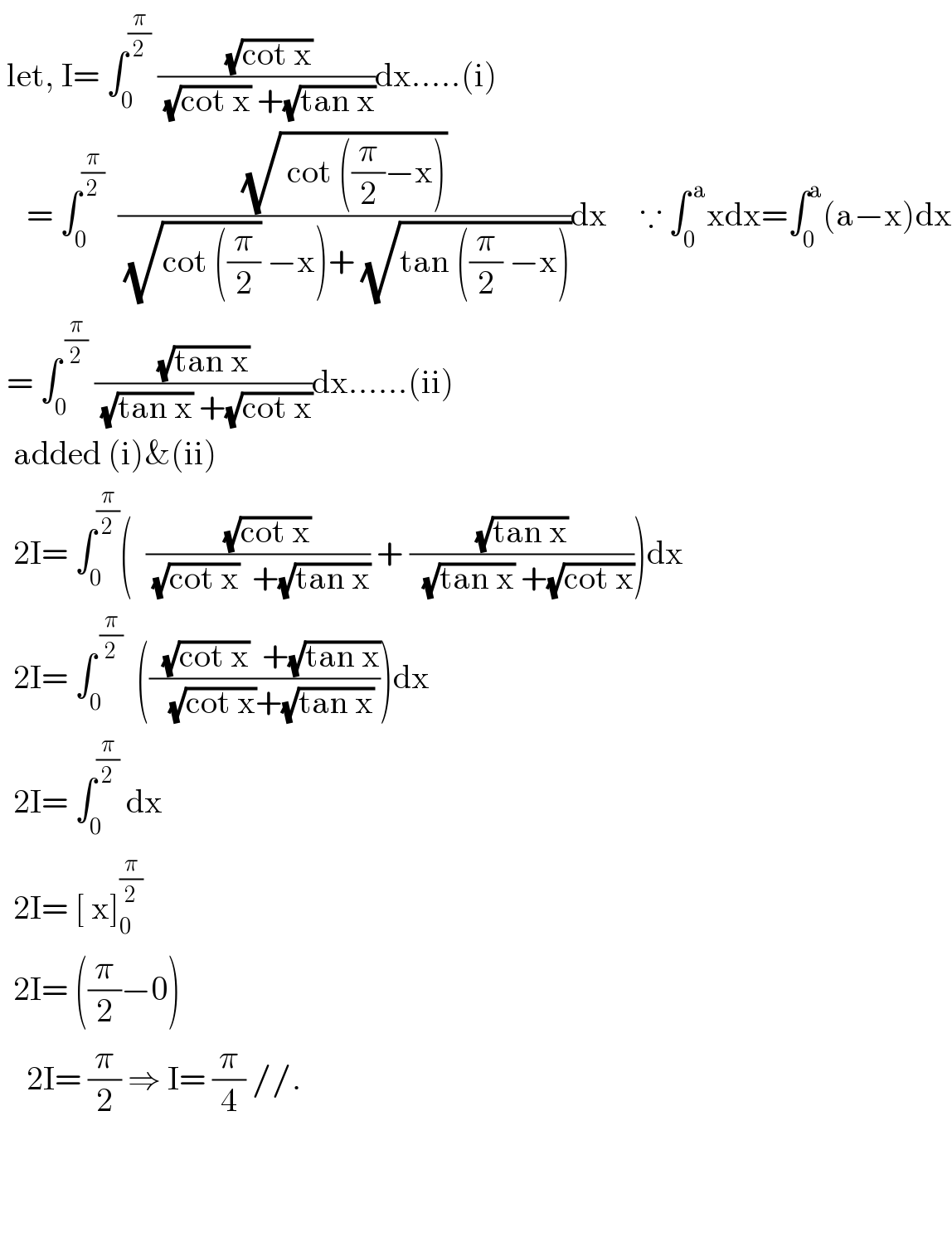  let, I= ∫_0 ^(π/2)  (( (√(cot x)))/( (√(cot x)) +(√(tan x))))dx.....(i)      = ∫_0 ^(π/2)   ((√( cot ((π/2)−x)))/( (√(cot ((π/2))) −x)+ (√(tan ((π/2) −x)))))dx     ∵ ∫_0 ^( a) xdx=∫_0 ^a (a−x)dx   = ∫_0 ^( (π/2))  ((√(tan x))/( (√(tan x)) +(√(cot x))))dx......(ii)    added (i)&(ii)    2I= ∫_0 ^(π/2) (  ((   (√(cot x)))/( (√(cot x))  +(√(tan x)))) + ((√(tan x))/(  (√(tan x)) +(√(cot x)))))dx    2I= ∫_0 ^( (π/2))   (((  (√(cot x))  +(√(tan x)))/(  (√(cot x))+(√(tan x)))))dx    2I= ∫_0 ^(π/2)  dx    2I= [ x]_0 ^(π/2)     2I= ((π/2)−0)      2I= (π/2) ⇒ I= (π/4) //.      