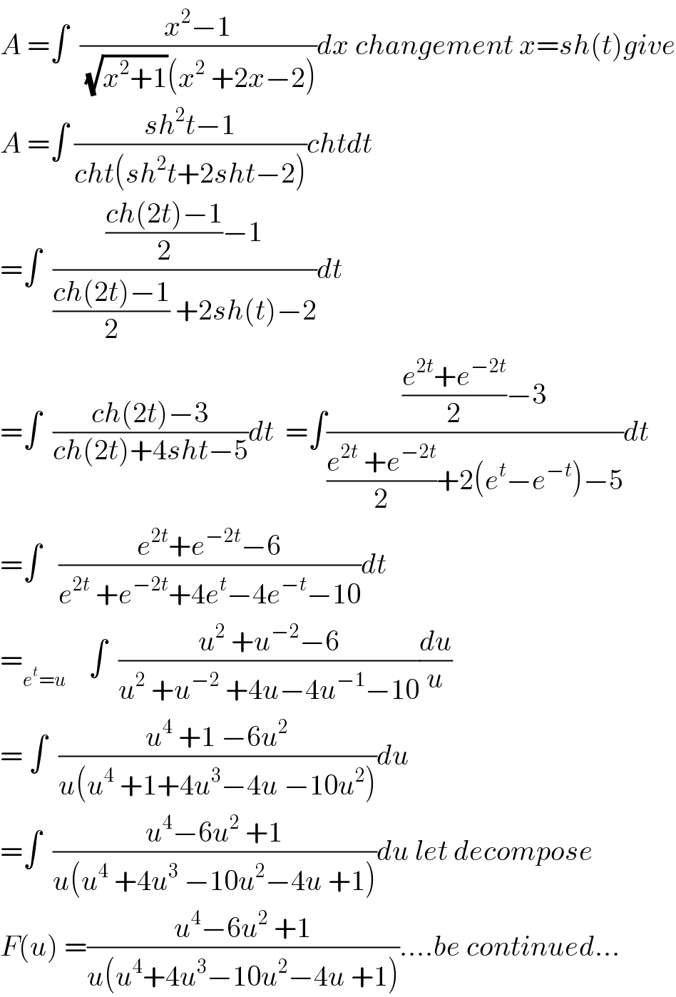A =∫  ((x^2 −1)/((√(x^2 +1))(x^2  +2x−2)))dx changement x=sh(t)give  A =∫ ((sh^2 t−1)/(cht(sh^2 t+2sht−2)))chtdt  =∫  ((((ch(2t)−1)/2)−1)/(((ch(2t)−1)/2) +2sh(t)−2))dt  =∫  ((ch(2t)−3)/(ch(2t)+4sht−5))dt  =∫((((e^(2t) +e^(−2t) )/2)−3)/(((e^(2t)  +e^(−2t) )/2)+2(e^t −e^(−t) )−5))dt  =∫   ((e^(2t) +e^(−2t) −6)/(e^(2t)  +e^(−2t) +4e^t −4e^(−t) −10))dt  =_(e^t =u)     ∫  ((u^2  +u^(−2) −6)/(u^2  +u^(−2)  +4u−4u^(−1) −10))(du/u)  = ∫  ((u^4  +1 −6u^2 )/(u(u^4  +1+4u^3 −4u −10u^2 )))du  =∫  ((u^4 −6u^2  +1)/(u(u^4  +4u^3  −10u^2 −4u +1)))du let decompose  F(u) =((u^4 −6u^2  +1)/(u(u^4 +4u^3 −10u^2 −4u +1)))....be continued...  
