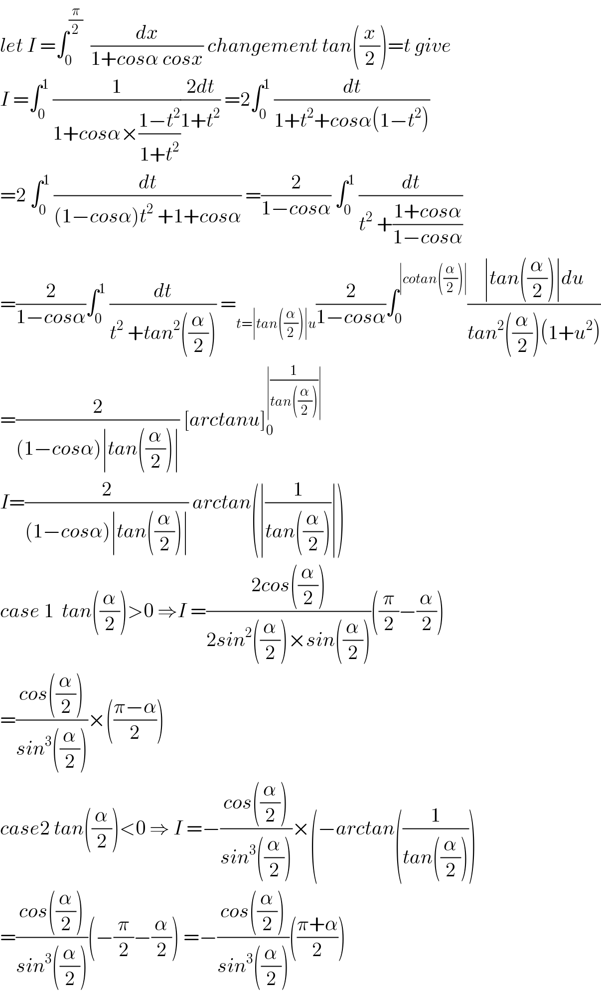 let I =∫_0 ^(π/2)   (dx/(1+cosα cosx)) changement tan((x/2))=t give  I =∫_0 ^1  (1/(1+cosα×((1−t^2 )/(1+t^2 ))))((2dt)/(1+t^2 )) =2∫_0 ^1  (dt/(1+t^2 +cosα(1−t^2 )))  =2 ∫_0 ^1  (dt/((1−cosα)t^2  +1+cosα)) =(2/(1−cosα)) ∫_0 ^1  (dt/(t^2  +((1+cosα)/(1−cosα))))  =(2/(1−cosα))∫_0 ^1  (dt/(t^2  +tan^2 ((α/2)))) =_(t=∣tan((α/2))∣u) (2/(1−cosα))∫_0 ^(∣cotan((α/2))∣) ((∣tan((α/2))∣du)/(tan^2 ((α/2))(1+u^2 )))  =(2/((1−cosα)∣tan((α/2))∣)) [arctanu]_0 ^(∣(1/(tan((α/2))))∣)   I=(2/((1−cosα)∣tan((α/2))∣)) arctan(∣(1/(tan((α/2))))∣)  case 1  tan((α/2))>0 ⇒I =((2cos((α/2)))/(2sin^2 ((α/2))×sin((α/2))))((π/2)−(α/2))  =((cos((α/2)))/(sin^3 ((α/2))))×(((π−α)/2))  case2 tan((α/2))<0 ⇒ I =−((cos((α/2)))/(sin^3 ((α/2))))×(−arctan((1/(tan((α/2)))))  =((cos((α/2)))/(sin^3 ((α/2))))(−(π/2)−(α/2)) =−((cos((α/2)))/(sin^3 ((α/2))))(((π+α)/2))  