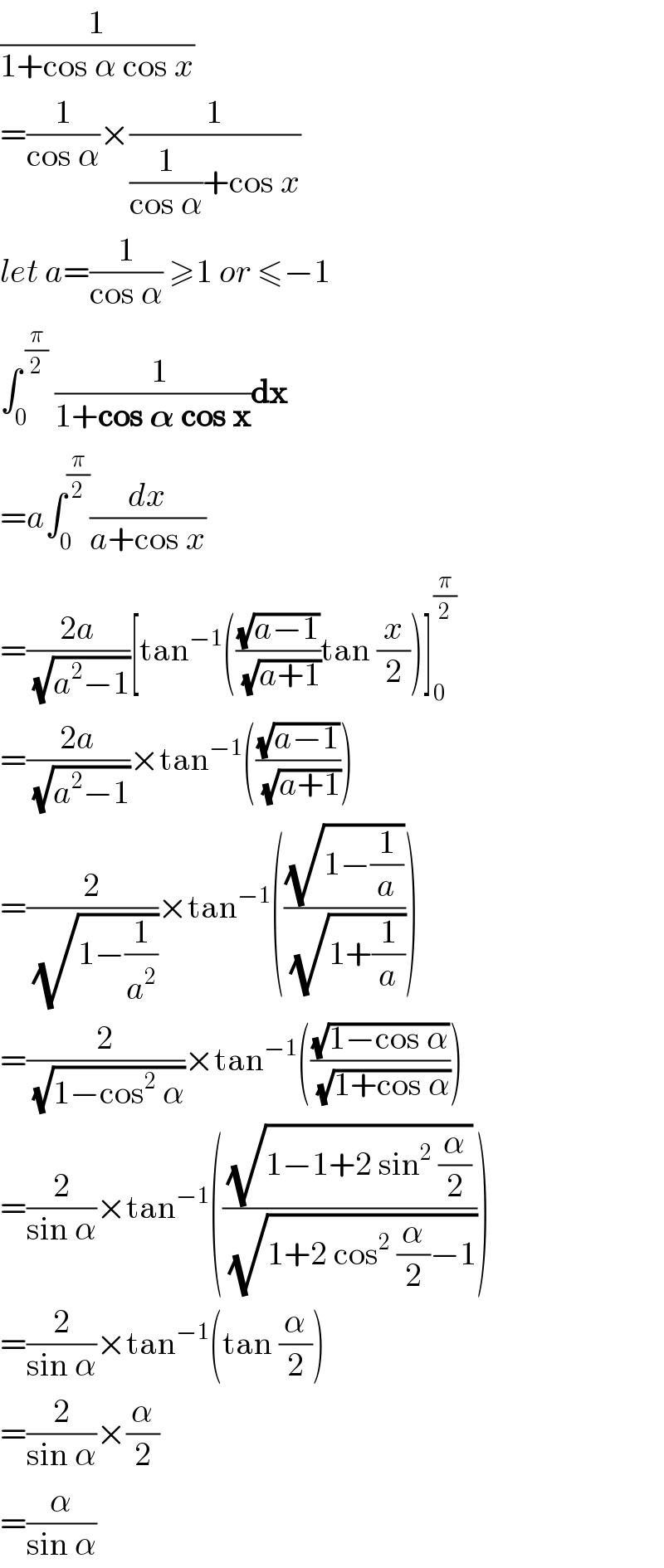(1/(1+cos α cos x))  =(1/(cos α))×(1/((1/(cos α))+cos x))  let a=(1/(cos α)) ≥1 or ≤−1  ∫_0 ^( (π/2))  ((  1)/(1+cos 𝛂 cos x))dx  =a∫_0 ^(π/2) (dx/(a+cos x))  =((2a)/(√(a^2 −1)))[tan^(−1) (((√(a−1))/(√(a+1)))tan (x/2))]_0 ^(π/2)   =((2a)/(√(a^2 −1)))×tan^(−1) (((√(a−1))/(√(a+1))))  =(2/(√(1−(1/a^2 ))))×tan^(−1) (((√(1−(1/a)))/(√(1+(1/a)))))  =(2/(√(1−cos^2  α)))×tan^(−1) (((√(1−cos α))/(√(1+cos α))))  =(2/(sin α))×tan^(−1) (((√(1−1+2 sin^2  (α/2)))/(√(1+2 cos^2  (α/2)−1))))  =(2/(sin α))×tan^(−1) (tan (α/2))  =(2/(sin α))×(α/2)  =(α/(sin α))  
