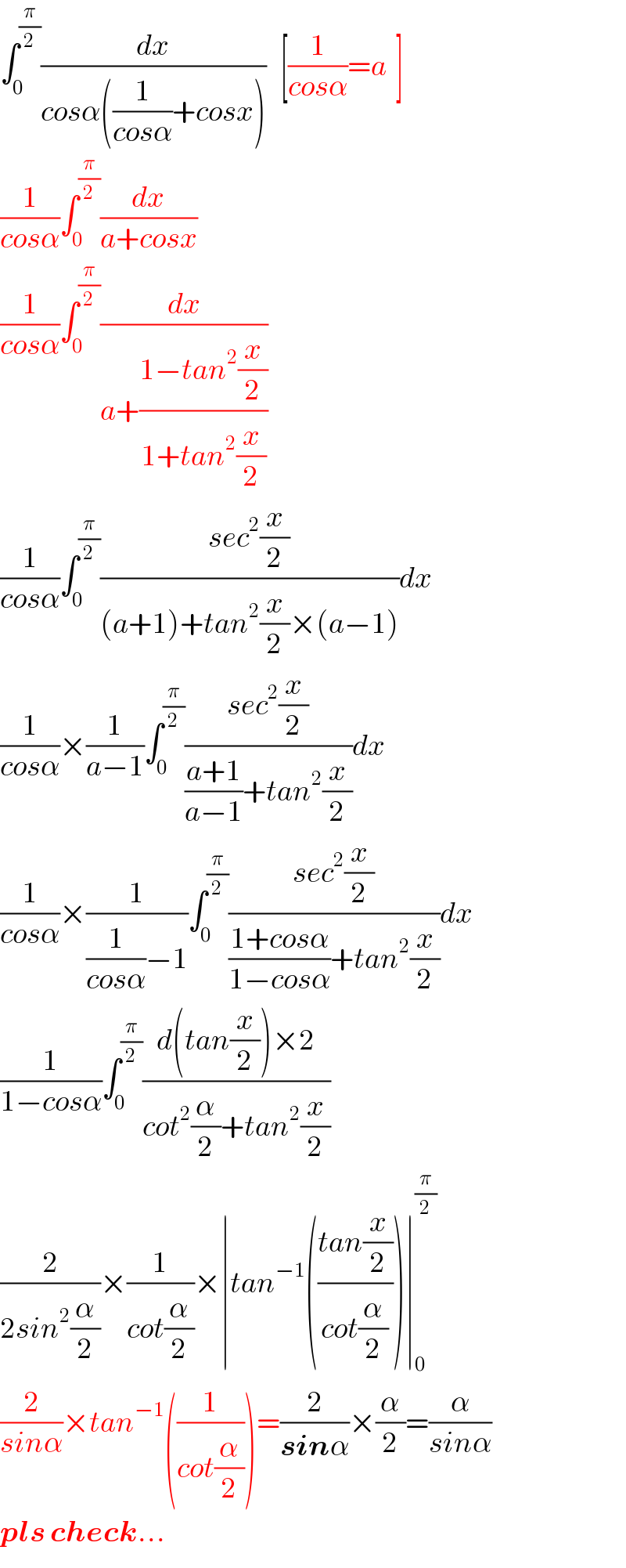 ∫_0 ^(π/2) (dx/(cosα((1/(cosα))+cosx)))   [(1/(cosα))=a  ]  (1/(cosα))∫_0 ^(π/2) (dx/(a+cosx))  (1/(cosα))∫_0 ^(π/2) (dx/(a+((1−tan^2 (x/2))/(1+tan^2 (x/2)))))  (1/(cosα))∫_0 ^(π/2) ((sec^2 (x/2))/((a+1)+tan^2 (x/2)×(a−1)))dx  (1/(cosα))×(1/(a−1))∫_0 ^(π/2) ((sec^2 (x/2))/(((a+1)/(a−1))+tan^2 (x/2)))dx  (1/(cosα))×(1/((1/(cosα))−1))∫_0 ^(π/2) ((sec^2 (x/2))/(((1+cosα)/(1−cosα))+tan^2 (x/2)))dx  (1/(1−cosα))∫_0 ^(π/2) ((d(tan(x/2))×2)/(cot^2 (α/2)+tan^2 (x/2)))  (2/(2sin^2 (α/2)))×(1/(cot(α/2)))×∣tan^(−1) (((tan(x/2))/(cot(α/2))))∣_0 ^(π/2)   (2/(sinα))×tan^(−1) ((1/(cot(α/2))))=(2/(sinα))×(α/2)=(α/(sinα))  pls check...  