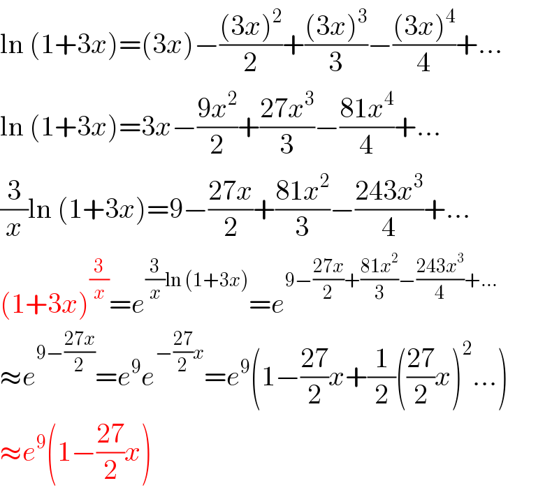 ln (1+3x)=(3x)−(((3x)^2 )/2)+(((3x)^3 )/3)−(((3x)^4 )/4)+...  ln (1+3x)=3x−((9x^2 )/2)+((27x^3 )/3)−((81x^4 )/4)+...  (3/x)ln (1+3x)=9−((27x)/2)+((81x^2 )/3)−((243x^3 )/4)+...  (1+3x)^(3/x) =e^((3/x)ln (1+3x)) =e^(9−((27x)/2)+((81x^2 )/3)−((243x^3 )/4)+...)   ≈e^(9−((27x)/2)) =e^9 e^(−((27)/2)x) =e^9 (1−((27)/2)x+(1/2)(((27)/2)x)^2 ...)  ≈e^9 (1−((27)/2)x)  