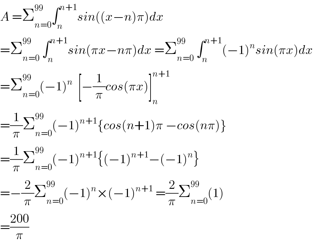 A =Σ_(n=0) ^(99) ∫_n ^(n+1) sin((x−n)π)dx  =Σ_(n=0) ^(99)  ∫_n ^(n+1) sin(πx−nπ)dx =Σ_(n=0) ^(99)  ∫_n ^(n+1) (−1)^n sin(πx)dx  =Σ_(n=0) ^(99) (−1)^n   [−(1/π)cos(πx)]_n ^(n+1)   =(1/π)Σ_(n=0) ^(99) (−1)^(n+1) {cos(n+1)π −cos(nπ)}  =(1/π)Σ_(n=0) ^(99) (−1)^(n+1) {(−1)^(n+1) −(−1)^n }  =−(2/π)Σ_(n=0) ^(99) (−1)^n ×(−1)^(n+1)  =(2/π)Σ_(n=0) ^(99) (1)  =((200)/π)  