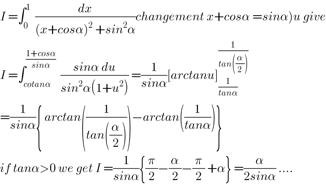 I =∫_0 ^1   (dx/((x+cosα)^2  +sin^2 α))changement x+cosα =sinα)u give  I =∫_(cotanα) ^((1+cosα)/(sinα))   ((sinα du)/(sin^2 α(1+u^2 ))) =(1/(sinα))[arctanu]_(1/(tanα)) ^(1/(tan((α/2))))   =(1/(sinα)){ arctan((1/(tan((α/2)))))−arctan((1/(tanα)))}  if tanα>0 we get I =(1/(sinα)){(π/2)−(α/2)−(π/2) +α} =(α/(2sinα)) ....  