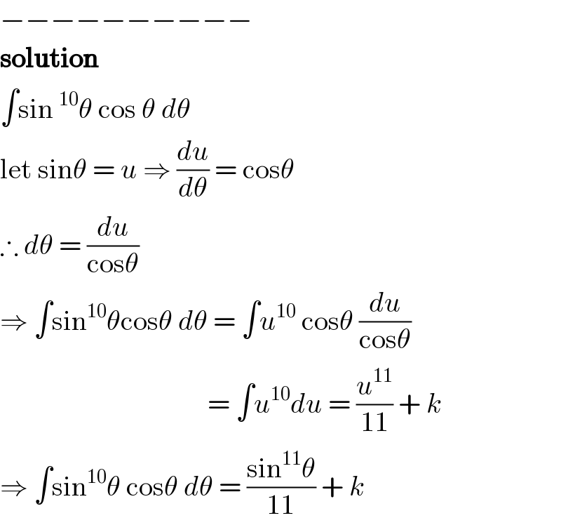 −−−−−−−−−−  solution  ∫sin^(10) θ cos θ dθ  let sinθ = u ⇒ (du/dθ) = cosθ  ∴ dθ = (du/(cosθ))  ⇒ ∫sin^(10) θcosθ dθ = ∫u^(10)  cosθ (du/(cosθ))                                       = ∫u^(10) du = (u^(11) /(11)) + k  ⇒ ∫sin^(10) θ cosθ dθ = ((sin^(11) θ)/(11)) + k  
