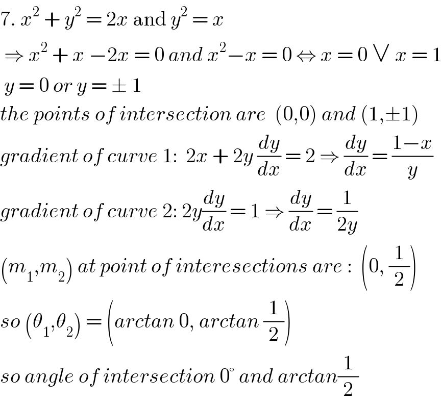 7. x^2  + y^2  = 2x and y^2  = x   ⇒ x^2  + x −2x = 0 and x^2 −x = 0 ⇔ x = 0 ∨ x = 1   y = 0 or y = ± 1  the points of intersection are  (0,0) and (1,±1)  gradient of curve 1:  2x + 2y (dy/dx) = 2 ⇒ (dy/dx) = ((1−x)/y)  gradient of curve 2: 2y(dy/dx) = 1 ⇒ (dy/dx) = (1/(2y))  (m_1 ,m_2 ) at point of interesections are :  (0, (1/2))  so (θ_1 ,θ_2 ) = (arctan 0, arctan (1/2))  so angle of intersection 0° and arctan(1/2)  