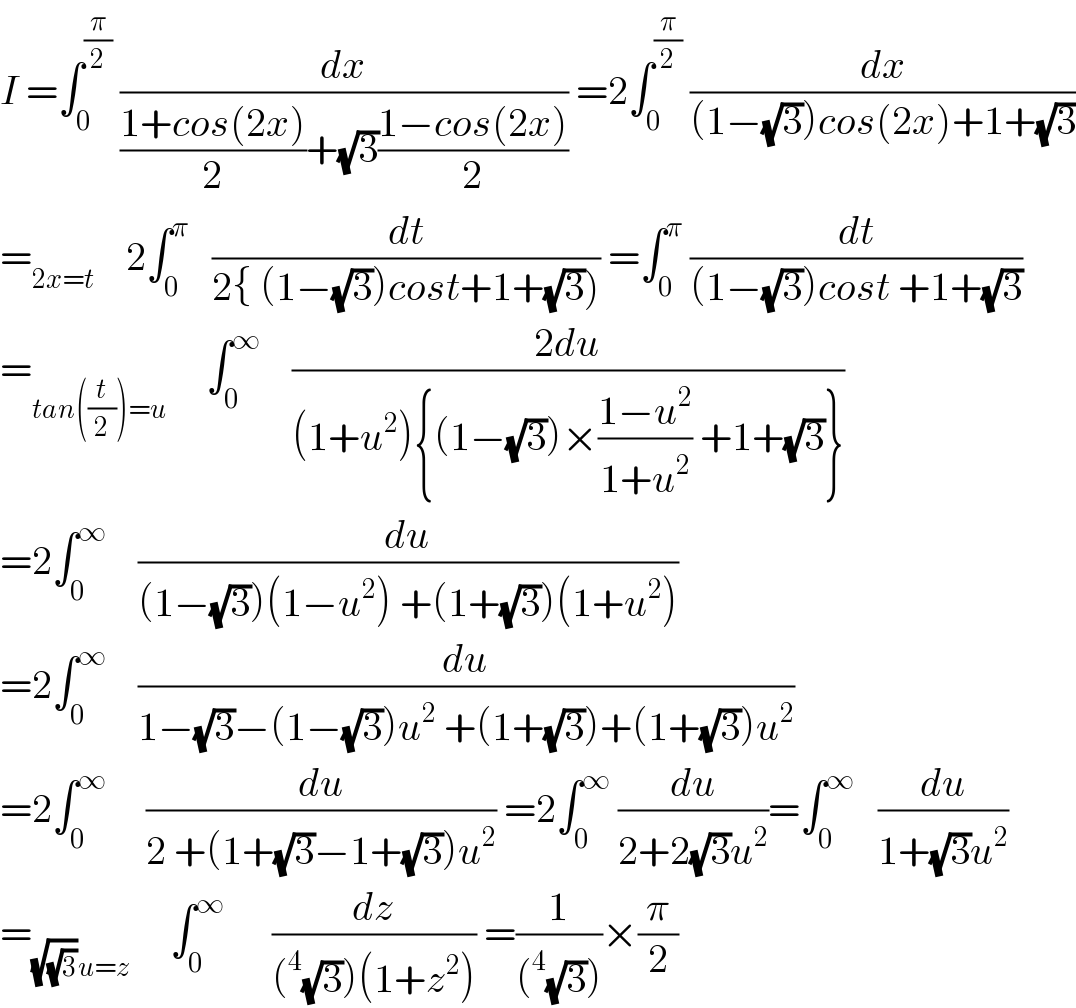 I =∫_0 ^(π/2)  (dx/(((1+cos(2x))/2)+(√3)((1−cos(2x))/2))) =2∫_0 ^(π/2)  (dx/((1−(√3))cos(2x)+1+(√3)))  =_(2x=t)     2∫_0 ^π    (dt/(2{ (1−(√3))cost+1+(√3)))) =∫_0 ^π  (dt/((1−(√3))cost +1+(√3)))  =_(tan((t/2))=u)      ∫_0 ^∞     ((2du)/((1+u^2 ){(1−(√3))×((1−u^2 )/(1+u^2 )) +1+(√3)}))  =2∫_0 ^∞     (du/((1−(√3))(1−u^2 ) +(1+(√3))(1+u^2 )))  =2∫_0 ^∞     (du/(1−(√3)−(1−(√3))u^2  +(1+(√3))+(1+(√3))u^2 ))  =2∫_0 ^∞      (du/(2 +(1+(√3)−1+(√3))u^2 )) =2∫_0 ^∞  (du/(2+2(√3)u^2 ))=∫_0 ^∞    (du/(1+(√3)u^2 ))  =_((√(√3))u=z)      ∫_0 ^∞       (dz/((^4 (√3))(1+z^2 ))) =(1/((^4 (√3))))×(π/2)  