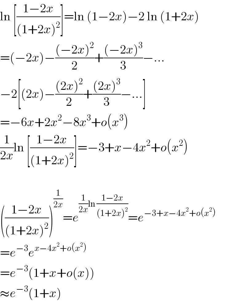 ln [((1−2x)/((1+2x)^2 ))]=ln (1−2x)−2 ln (1+2x)  =(−2x)−(((−2x)^2 )/2)+(((−2x)^3 )/3)−...  −2[(2x)−(((2x)^2 )/2)+(((2x)^3 )/3)−...]  =−6x+2x^2 −8x^3 +o(x^3 )  (1/(2x))ln [((1−2x)/((1+2x)^2 ))]=−3+x−4x^2 +o(x^2 )    (((1−2x)/((1+2x)^2 )))^(1/(2x)) =e^((1/(2x))ln ((1−2x)/((1+2x)^2 ))) =e^(−3+x−4x^2 +o(x^2 ))   =e^(−3) e^(x−4x^2 +o(x^2 ))   =e^(−3) (1+x+o(x))  ≈e^(−3) (1+x)  