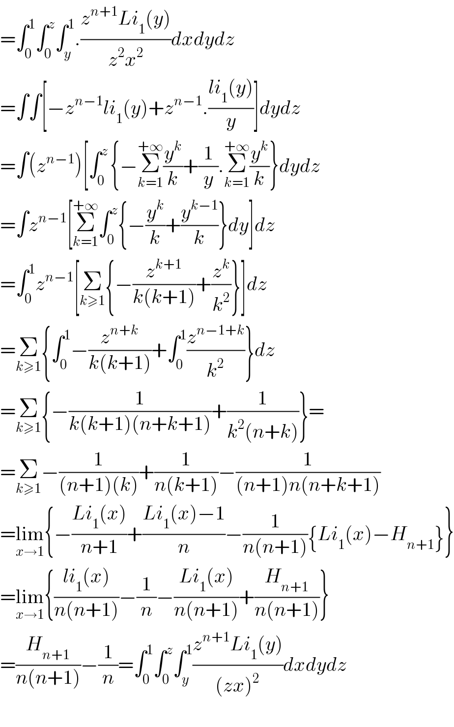 =∫_0 ^1 ∫_0 ^z ∫_y ^1 .((z^(n+1) Li_1 (y))/(z^2 x^2 ))dxdydz  =∫∫[−z^(n−1) li_1 (y)+z^(n−1) .((li_1 (y))/y)]dydz  =∫(z^(n−1) )[∫_(0 ) ^z {−Σ_(k=1) ^(+∞) (y^k /k)+(1/y).Σ_(k=1) ^(+∞) (y^k /k)}dydz  =∫z^(n−1) [Σ_(k=1) ^(+∞) ∫_0 ^z {−(y^k /k)+(y^(k−1) /k)}dy]dz  =∫_0 ^1 z^(n−1) [Σ_(k≥1) {−(z^(k+1) /(k(k+1)))+(z^k /k^2 )}]dz  =Σ_(k≥1) {∫_0 ^1 −(z^(n+k) /(k(k+1)))+∫_0 ^1 (z^(n−1+k) /k^2 )}dz  =Σ_(k≥1) {−(1/(k(k+1)(n+k+1)))+(1/(k^2 (n+k)))}=  =Σ_(k≥1) −(1/((n+1)(k)))+(1/(n(k+1)))−(1/((n+1)n(n+k+1)))  =lim_(x→1) {−((Li_1 (x))/(n+1))+((Li_1 (x)−1)/n)−(1/(n(n+1))){Li_1 (x)−H_(n+1) }}  =lim_(x→1) {((li_1 (x))/(n(n+1)))−(1/n)−((Li_1 (x))/(n(n+1)))+(H_(n+1) /(n(n+1)))}  =(H_(n+1) /(n(n+1)))−(1/n)=∫_0 ^1 ∫_0 ^z ∫_y ^1 ((z^(n+1) Li_1 (y))/((zx)^2 ))dxdydz    