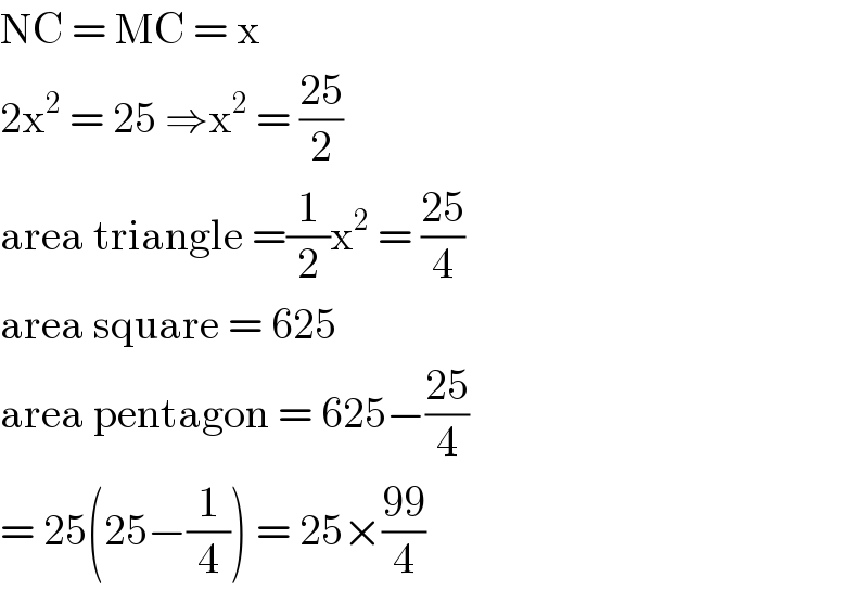 NC = MC = x  2x^2  = 25 ⇒x^2  = ((25)/2)  area triangle =(1/2)x^2  = ((25)/4)   area square = 625  area pentagon = 625−((25)/4)  = 25(25−(1/4)) = 25×((99)/4)  
