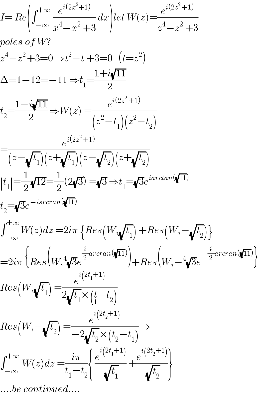 I= Re(∫_(−∞) ^(+∞)  (e^(i(2x^2 +1)) /(x^4 −x^2  +3)) dx)let W(z)=(e^(i(2z^2  +1)) /(z^4 −z^2  +3))  poles of W?  z^4 −z^(2 ) +3=0 ⇒t^2 −t +3=0   (t=z^2 )  Δ=1−12=−11 ⇒t_1 =((1+i(√(11)))/2)  t_2 =((1−i(√(11)))/2) ⇒W(z) =(e^(i(2z^2  +1)) /((z^2 −t_1 )(z^2 −t_2 )))  =(e^(i(2z^2  +1)) /((z−(√t_1 ))(z+(√t_1 ))(z−(√t_2 ))(z+(√t_2 ))))  ∣t_1 ∣=(1/2)(√(12))=(1/2)(2(√3)) =(√3) ⇒t_1 =(√3)e^(iarctan((√(11))))   t_2 =(√3)e^(−isrcran((√(11))))   ∫_(−∞) ^(+∞ ) W(z)dz =2iπ {Res(W,(√t_1 )) +Res(W,−(√t_2 ))}  =2iπ {Res(W,^4 (√3)e^((i/2)arcran((√(11)))) )+Res(W,−^4 (√3)e^(−(i/2)arcran((√(11)))) }  Res(W,(√t_1 )) =(e^(i(2t_1 +1)) /(2(√t_1 )×(t_1 −t_2 )))   Res(W,−(√t_2 )) =(e^(i(2t_2 +1)) /(−2(√t_2 )×(t_2 −t_1 ))) ⇒  ∫_(−∞) ^(+∞)  W(z)dz =((iπ)/(t_1 −t_2 )){ (e^(i(2t_1 +1)) /(√t_1 )) +(e^(i(2t_2 +1)) /(√t_2 ))}  ....be continued....  