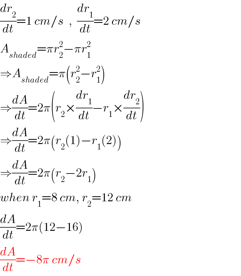 (dr_2 /dt)=1 cm/s  ,  (dr_1 /dt)=2 cm/s  A_(shaded) =πr_2 ^2 −πr_1 ^2   ⇒A_(shaded) =π(r_2 ^2 −r_1 ^2 )  ⇒(dA/dt)=2π(r_2 ×(dr_1 /dt)−r_1 ×(dr_2 /dt))  ⇒(dA/dt)=2π(r_2 (1)−r_1 (2))  ⇒(dA/dt)=2π(r_2 −2r_1 )  when r_1 =8 cm, r_2 =12 cm  (dA/dt)=2π(12−16)  (dA/dt)=−8π cm/s  