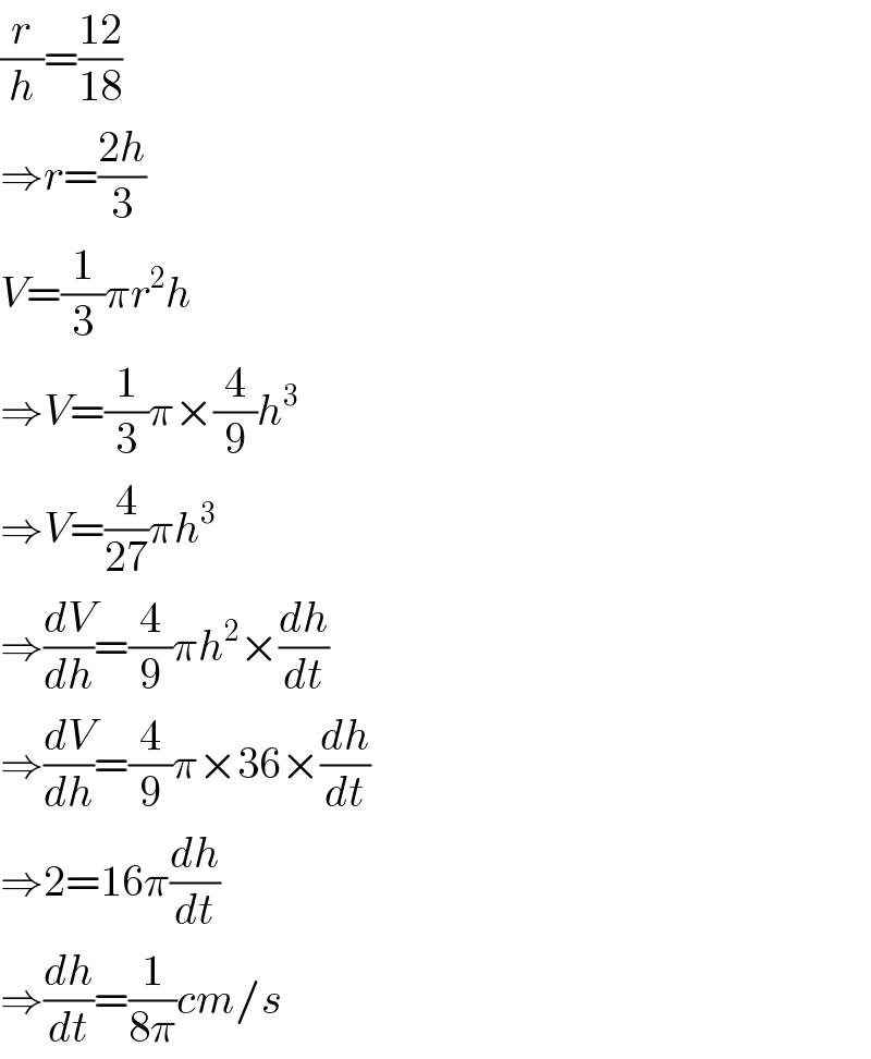 (r/h)=((12)/(18))  ⇒r=((2h)/3)  V=(1/3)πr^2 h  ⇒V=(1/3)π×(4/9)h^3   ⇒V=(4/(27))πh^3   ⇒(dV/dh)=(4/9)πh^2 ×(dh/dt)  ⇒(dV/dh)=(4/9)π×36×(dh/dt)  ⇒2=16π(dh/dt)  ⇒(dh/dt)=(1/(8π))cm/s  