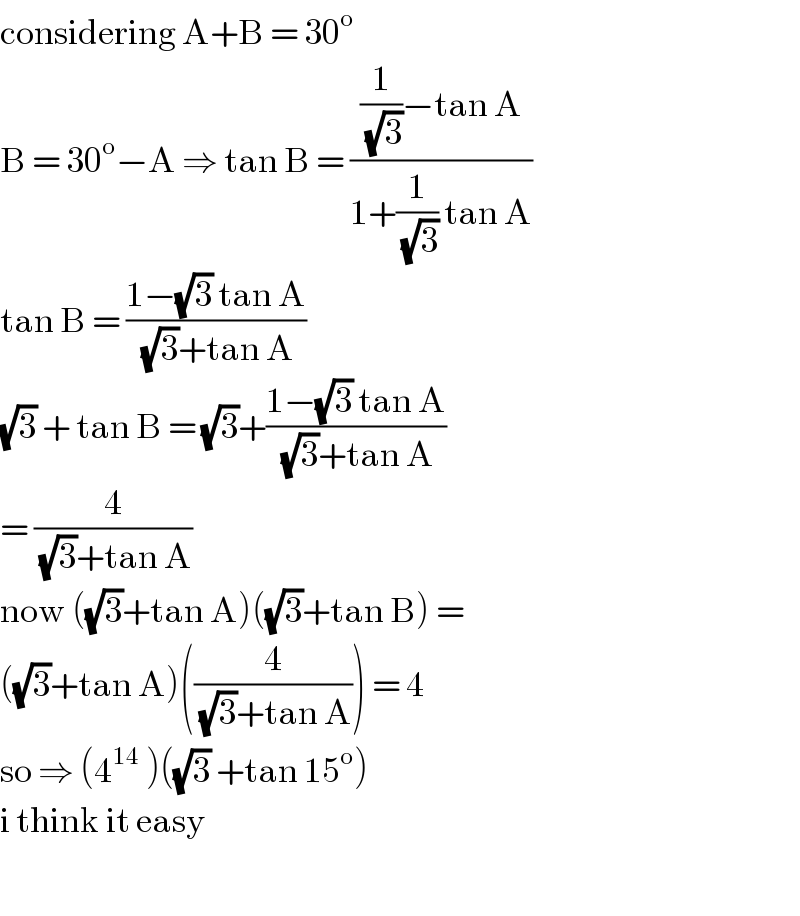 considering A+B = 30^o   B = 30^o −A ⇒ tan B = (((1/(√3))−tan A)/(1+(1/(√3)) tan A))  tan B = ((1−(√3) tan A)/((√3)+tan A))  (√3) + tan B = (√3)+((1−(√3) tan A)/((√3)+tan A))  = (4/((√3)+tan A))  now ((√3)+tan A)((√3)+tan B) =  ((√3)+tan A)((4/((√3)+tan A))) = 4   so ⇒ (4^(14)  )((√3) +tan 15^o )   i think it easy    