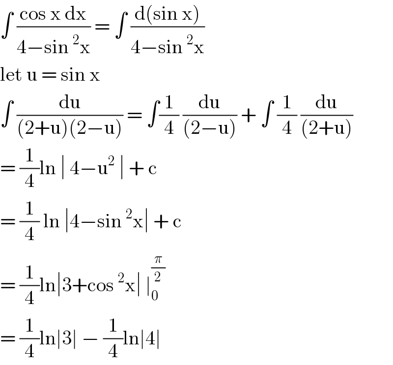∫ ((cos x dx)/(4−sin^2 x)) = ∫ ((d(sin x))/(4−sin^2 x))  let u = sin x  ∫ (du/((2+u)(2−u))) = ∫(1/4) (du/((2−u))) + ∫ (1/4) (du/((2+u)))  = (1/4)ln ∣ 4−u^2  ∣ + c  = (1/4) ln ∣4−sin^2 x∣ + c   = (1/4)ln∣3+cos^2 x∣ ∣_0 ^(π/2)   = (1/4)ln∣3∣ − (1/4)ln∣4∣  