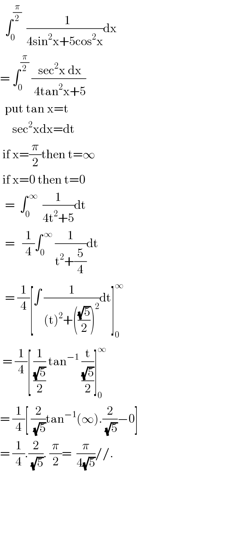  ∫_0 ^(π/2)   ((  1)/(4sin^2 x+5cos^2 x))dx  = ∫_0 ^(π/2)  (( sec^2 x dx)/( 4tan^2 x+5))    put tan x=t       sec^2 xdx=dt   if x=(π/2)then t=∞   if x=0 then t=0    =  ∫_0 ^( ∞)   (1/(4t^2 +5))dt    =   (1/4)∫_0 ^( ∞)  (1/(t^2 +(5/4)))dt    = (1/4)[∫ (1/((t)^2 +(((√5)/2))^2 ))dt]_0 ^∞    = (1/4)[ (1/((√5)/2)) tan^(−1)  (t/((√5)/2))]_0 ^∞   = (1/4)[ (2/(√5))tan^(−1) (∞).(2/(√5))−0]  = (1/4).(2/(√5)). (π/2)=  (π/(4(√5)))//.                          
