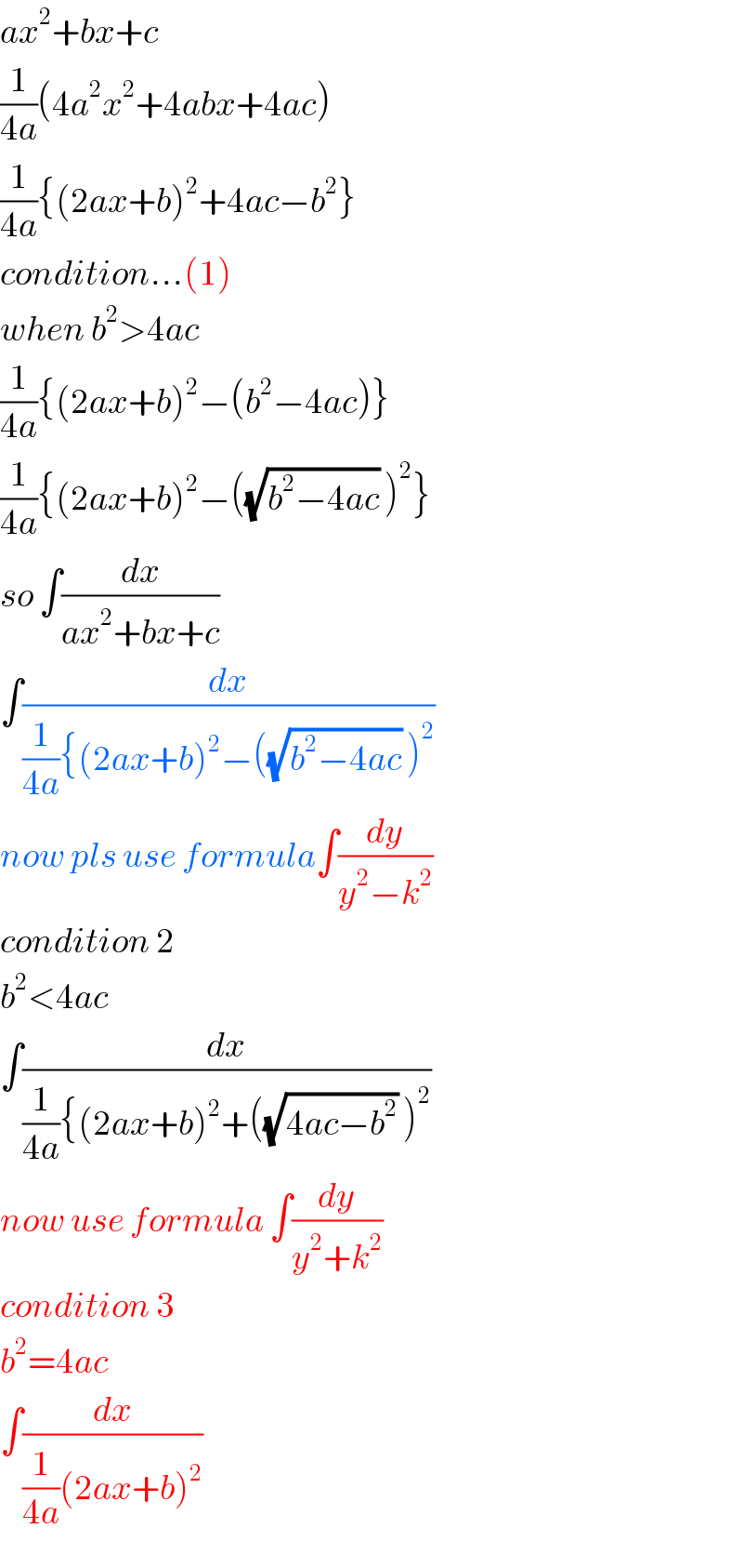 ax^2 +bx+c  (1/(4a))(4a^2 x^2 +4abx+4ac)  (1/(4a)){(2ax+b)^2 +4ac−b^2 }  condition...(1)  when b^2 >4ac  (1/(4a)){(2ax+b)^2 −(b^2 −4ac)}  (1/(4a)){(2ax+b)^2 −((√(b^2 −4ac)) )^2 }  so ∫(dx/(ax^2 +bx+c))  ∫(dx/((1/(4a)){(2ax+b)^2 −((√(b^2 −4ac)) )^2 ))  now pls use formula∫(dy/(y^2 −k^2 ))  condition 2  b^2 <4ac  ∫(dx/((1/(4a)){(2ax+b)^2 +((√(4ac−b^2 )) )^2 ))  now use formula ∫(dy/(y^2 +k^2 ))  condition 3  b^2 =4ac  ∫(dx/((1/(4a))(2ax+b)^2 ))  
