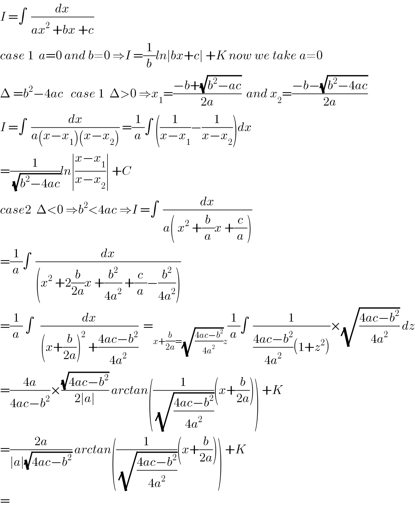 I =∫  (dx/(ax^2  +bx +c))  case 1  a=0 and b≠0 ⇒I =(1/b)ln∣bx+c∣ +K now we take a≠0  Δ =b^2 −4ac   case 1  Δ>0 ⇒x_1 =((−b+(√(b^2 −ac)))/(2a))  and x_2 =((−b−(√(b^2 −4ac)))/(2a))  I =∫  (dx/(a(x−x_1 )(x−x_2 ))) =(1/a)∫ ((1/(x−x_1 ))−(1/(x−x_2 )))dx  =(1/(√(b^2 −4ac)))ln∣((x−x_1 )/(x−x_2 ))∣ +C  case2  Δ<0 ⇒b^2 <4ac ⇒I =∫  (dx/(a( x^2  +(b/a)x +(c/a))))  =(1/a)∫  (dx/((x^2  +2(b/(2a))x +(b^2 /(4a^2 )) +(c/a)−(b^2 /(4a^2 )))))  =(1/a) ∫   (dx/((x+(b/(2a)))^2  +((4ac−b^2 )/(4a^2 ))))  =_(x+(b/(2a))=(√((4ac−b^2 )/(4a^2 )))z) (1/a)∫  (1/(((4ac−b^2 )/(4a^2 ))(1+z^2 )))×(√((4ac−b^2 )/(4a^2 ))) dz  =((4a)/(4ac−b^2 ))×((√(4ac−b^2 ))/(2∣a∣)) arctan((1/(√((4ac−b^2 )/(4a^2 ))))(x+(b/(2a)))) +K  =((2a)/(∣a∣(√(4ac−b^2 )))) arctan((1/(√((4ac−b^2 )/(4a^2 ))))(x+(b/(2a)))) +K  =    