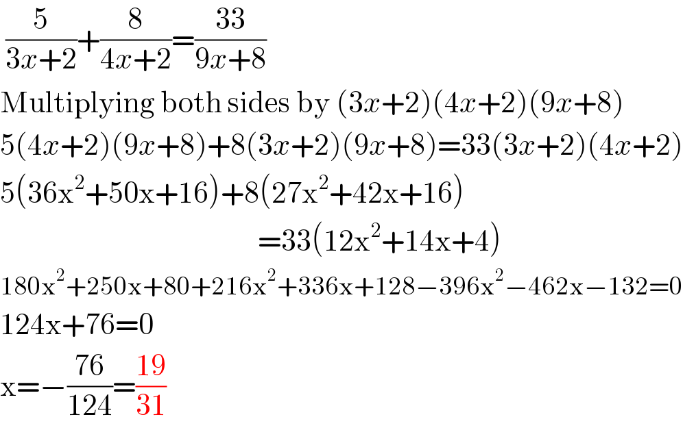  (5/(3x+2))+(8/(4x+2))=((33)/(9x+8))  Multiplying both sides by (3x+2)(4x+2)(9x+8)  5(4x+2)(9x+8)+8(3x+2)(9x+8)=33(3x+2)(4x+2)  5(36x^2 +50x+16)+8(27x^2 +42x+16)                                                 =33(12x^2 +14x+4)  180x^2 +250x+80+216x^2 +336x+128−396x^2 −462x−132=0  124x+76=0  x=−((76)/(124))=((19)/(31))  