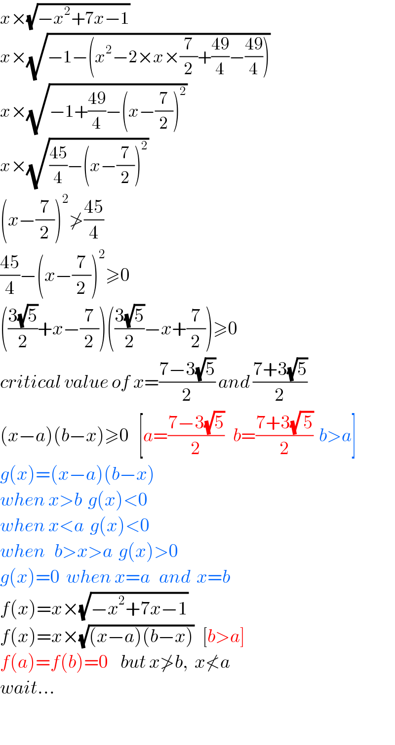 x×(√(−x^2 +7x−1))   x×(√(−1−(x^2 −2×x×(7/2)+((49)/4)−((49)/4))))   x×(√(−1+((49)/4)−(x−(7/2))^2 ))  x×(√(((45)/4)−(x−(7/2))^2 ))   (x−(7/2))^2 ≯((45)/4)  ((45)/4)−(x−(7/2))^2 ≥0  (((3(√5))/2)+x−(7/2))(((3(√5))/2)−x+(7/2))≥0  critical value of x=((7−3(√5))/2) and ((7+3(√5))/2)  (x−a)(b−x)≥0   [a=((7−3(√5))/2)   b=((7+3(√( 5)))/2)  b>a]  g(x)=(x−a)(b−x)  when x>b  g(x)<0  when x<a  g(x)<0  when   b>x>a  g(x)>0  g(x)=0  when x=a   and  x=b  f(x)=x×(√(−x^2 +7x−1))   f(x)=x×(√((x−a)(b−x)))   [b>a]  f(a)=f(b)=0    but x≯b,  x≮a  wait...    