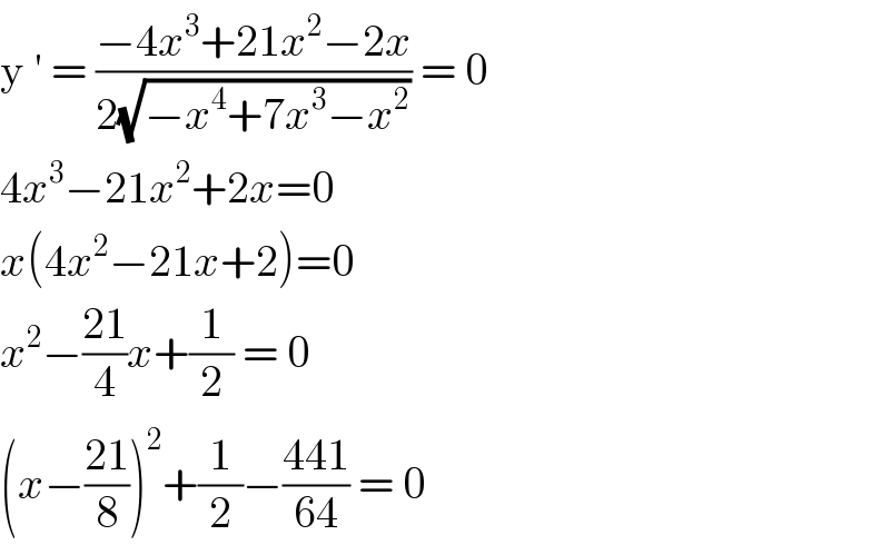 y ′ = ((−4x^3 +21x^2 −2x)/(2(√(−x^4 +7x^3 −x^2 )))) = 0  4x^3 −21x^2 +2x=0  x(4x^2 −21x+2)=0  x^2 −((21)/4)x+(1/2) = 0  (x−((21)/8))^2 +(1/2)−((441)/(64)) = 0  