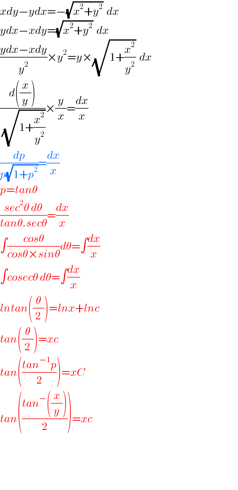 xdy−ydx=−(√(x^2 +y^2 ))  dx  ydx−xdy=(√(x^2 +y^2 ))  dx  ((ydx−xdy)/y^2 )×y^2 =y×(√(1+(x^2 /y^2 )))  dx  ((d((x/y)))/(√(1+(x^2 /y^2 ))))×(y/x)=(dx/x)  (dp/(p(√(1+p^2 ))))=(dx/x)  p=tanθ  ((sec^2 θ dθ)/(tanθ.secθ))=(dx/x)  ∫((cosθ)/(cosθ×sinθ))dθ=∫(dx/x)  ∫cosecθ dθ=∫(dx/x)  lntan((θ/2))=lnx+lnc  tan((θ/2))=xc  tan(((tan^(−1) p)/2))=xC  tan(((tan^− ((x/y)))/2))=xc        
