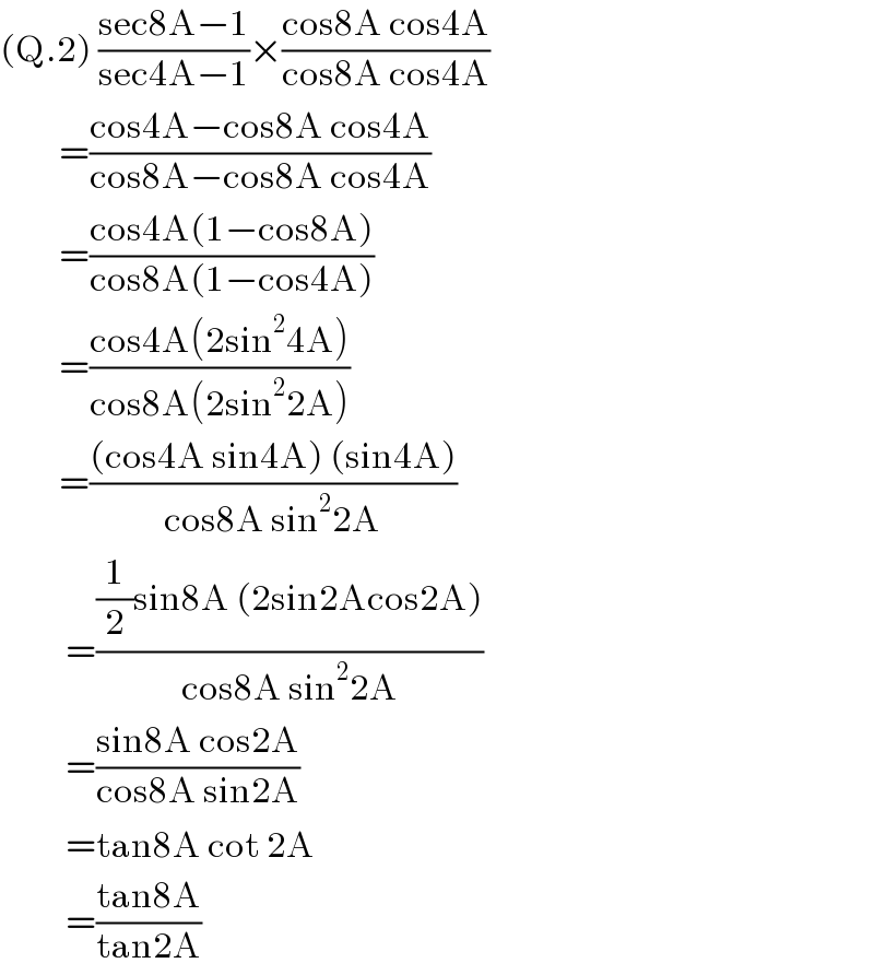 (Q.2) ((sec8A−1)/(sec4A−1))×((cos8A cos4A)/(cos8A cos4A))           =((cos4A−cos8A cos4A)/(cos8A−cos8A cos4A))           =((cos4A(1−cos8A))/(cos8A(1−cos4A)))           =((cos4A(2sin^2 4A))/(cos8A(2sin^2 2A)))           =(((cos4A sin4A) (sin4A))/(cos8A sin^2 2A))            =(((1/2)sin8A (2sin2Acos2A))/(cos8A sin^2 2A))            =((sin8A cos2A)/(cos8A sin2A))            =tan8A cot 2A            =((tan8A)/(tan2A))  