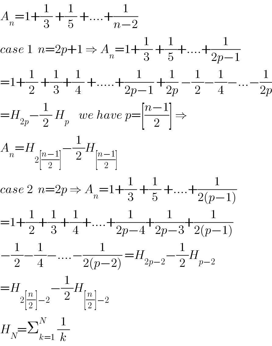 A_n =1+(1/3) +(1/5) +....+(1/(n−2))  case 1  n=2p+1 ⇒ A_n =1+(1/3) +(1/5)+....+(1/(2p−1))  =1+(1/2) +(1/3)+(1/4) +.....+(1/(2p−1)) +(1/(2p)) −(1/2)−(1/4)−...−(1/(2p))  =H_(2p) −(1/2) H_p     we have p=[((n−1)/2)] ⇒  A_n =H_(2[((n−1)/2)]) −(1/2)H_([((n−1)/2)])   case 2  n=2p ⇒ A_n =1+(1/3) +(1/5) +....+(1/(2(p−1)))  =1+(1/2)+(1/3)+(1/4)+....+(1/(2p−4))+(1/(2p−3))+(1/(2(p−1)))  −(1/2)−(1/4)−....−(1/(2(p−2))) =H_(2p−2) −(1/2)H_(p−2)   =H_(2[(n/2)]−2) −(1/2)H_([(n/2)]−2)   H_N =Σ_(k=1) ^N  (1/k)  