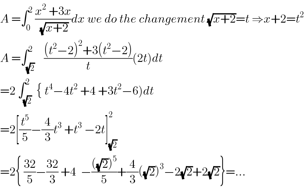 A =∫_0 ^2  ((x^2  +3x)/(√(x+2)))dx we do the changement (√(x+2))=t ⇒x+2=t^2   A =∫_(√2) ^2    (((t^2 −2)^2 +3(t^2 −2))/t)(2t)dt  =2 ∫_(√2) ^2  { t^4 −4t^2  +4 +3t^2 −6)dt  =2[(t^5 /5)−(4/3)t^3  +t^3  −2t]_(√2) ^2   =2{ ((32)/5)−((32)/3) +4  −((((√2))^5 )/5)+(4/3)((√2))^3 −2(√2)+2(√2)}=...  