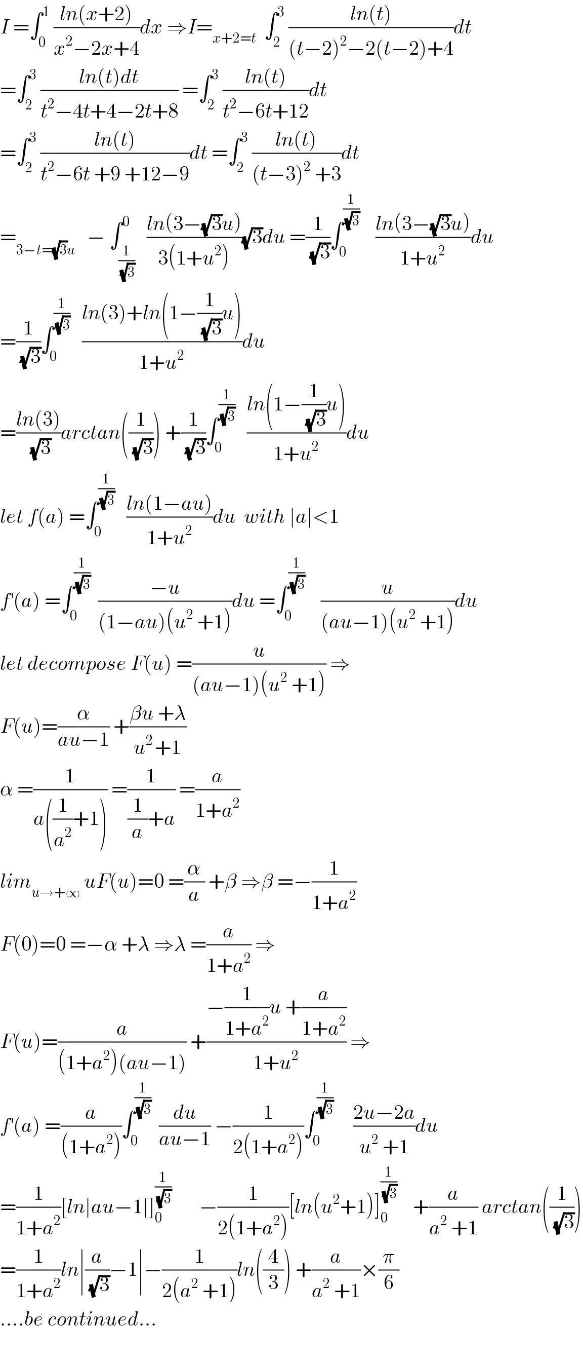I =∫_0 ^1  ((ln(x+2))/(x^2 −2x+4))dx ⇒I=_(x+2=t)   ∫_2 ^3  ((ln(t))/((t−2)^2 −2(t−2)+4))dt  =∫_2 ^3  ((ln(t)dt)/(t^2 −4t+4−2t+8)) =∫_2 ^3  ((ln(t))/(t^2 −6t+12))dt  =∫_2 ^3  ((ln(t))/(t^2 −6t +9 +12−9))dt =∫_2 ^3  ((ln(t))/((t−3)^2  +3))dt  =_(3−t=(√3)u)    − ∫_(1/(√3)) ^0   ((ln(3−(√3)u))/(3(1+u^2 )))(√3)du =(1/(√3))∫_0 ^(1/(√3))     ((ln(3−(√3)u))/(1+u^2 ))du  =(1/(√3))∫_0 ^(1/(√3))    ((ln(3)+ln(1−(1/(√3))u))/(1+u^2 ))du  =((ln(3))/(√3))arctan((1/(√3))) +(1/(√3))∫_0 ^(1/(√3))    ((ln(1−(1/(√3))u))/(1+u^2 ))du  let f(a) =∫_0 ^(1/(√3))    ((ln(1−au))/(1+u^2 ))du  with ∣a∣<1  f^′ (a) =∫_0 ^(1/(√3))   ((−u)/((1−au)(u^2  +1)))du =∫_0 ^(1/(√3))     (u/((au−1)(u^2  +1)))du  let decompose F(u) =(u/((au−1)(u^2  +1))) ⇒  F(u)=(α/(au−1)) +((βu +λ)/(u^(2 ) +1))  α =(1/(a((1/a^2 )+1))) =(1/((1/a)+a)) =(a/(1+a^2 ))  lim_(u→+∞)  uF(u)=0 =(α/a) +β ⇒β =−(1/(1+a^2 ))  F(0)=0 =−α +λ ⇒λ =(a/(1+a^2 )) ⇒  F(u)=(a/((1+a^2 )(au−1))) +((−(1/(1+a^2 ))u +(a/(1+a^2 )))/(1+u^2 )) ⇒  f^′ (a) =(a/((1+a^2 )))∫_0 ^(1/(√3))   (du/(au−1)) −(1/(2(1+a^2 )))∫_0 ^(1/(√3))      ((2u−2a)/(u^2  +1))du  =(1/(1+a^2 ))[ln∣au−1∣]_0 ^(1/(√3))        −(1/(2(1+a^2 )))[ln(u^2 +1)]_0 ^(1/(√3))     +(a/(a^2  +1)) arctan((1/(√3)))  =(1/(1+a^2 ))ln∣(a/(√3))−1∣−(1/(2(a^2  +1)))ln((4/3)) +(a/(a^2  +1))×(π/6)  ....be continued...    